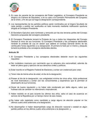 59
5. En caso de vacante de los consejeros del Poder Legislativo, el Consejero Presidente se
dirigirá a la Cámara de Diputados, o en su caso a la Comisión Permanente del Congreso
de la Unión, a fin de que se haga la designación correspondiente.
6. Los representantes de los partidos políticos serán nombrados por el órgano facultado de
cada partido y podrán ser sustituidos en todo momento mediante notificación oportuna
dirigida al Consejero Presidente.
7. El Secretario Ejecutivo será nombrado y removido por las dos terceras partes del Consejo
General a propuesta del consejero presidente.
8. El Consejero Presidente tomará la Protesta de Ley a todos los integrantes del Consejo
General al inicio de sus funciones. El Consejero Presidente y los consejeros electorales
rendirán la protesta de Ley en sesión que celebre el Consejo General dentro de las
veinticuatro horas siguientes a su designación. El primero lo hará por sí mismo y después
tomará la protesta a los consejeros electorales electos.
Artículo 39
1. El Consejero Presidente y los consejeros electorales deberán reunir los siguientes
requisitos:
a) Ser ciudadano mexicano por nacimiento que no adquiera otra nacionalidad, además de
estar en pleno goce y ejercicio de sus derechos civiles y políticos;
b) Estar inscrito en el Registro Federal de Electores y contar con credencial para votar;
c) Tener más de treinta años de edad, el día de la designación;
d) Poseer al día de la designación, con antigüedad mínima de cinco años, título profesional
de nivel licenciatura y contar con los conocimientos y experiencia que le permitan el
desempeño de sus funciones;
e) Gozar de buena reputación y no haber sido condenado por delito alguno, salvo que
hubiese sido de carácter no intencional o imprudencial;
f) Haber residido en el país durante los últimos dos años, salvo el caso de ausencia en
servicio de la República por un tiempo menor de seis meses;
g) No haber sido registrado como candidato a cargo alguno de elección popular en los
últimos cuatro años anteriores a la designación;
h) No desempeñar ni haber desempeñado cargo de dirección nacional o estatal en algún
partido político en los últimos cuatro años anteriores a la designación; y
 