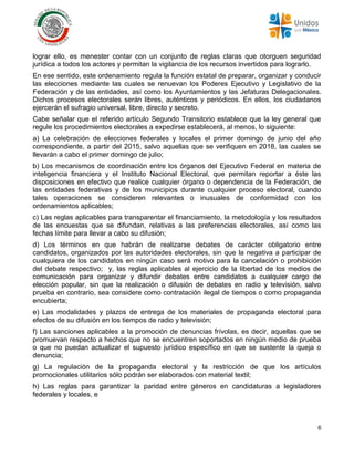 6
lograr ello, es menester contar con un conjunto de reglas claras que otorguen seguridad
jurídica a todos los actores y permitan la vigilancia de los recursos invertidos para lograrlo.
En ese sentido, este ordenamiento regula la función estatal de preparar, organizar y conducir
las elecciones mediante las cuales se renuevan los Poderes Ejecutivo y Legislativo de la
Federación y de las entidades, así como los Ayuntamientos y las Jefaturas Delegacionales.
Dichos procesos electorales serán libres, auténticos y periódicos. En ellos, los ciudadanos
ejercerán el sufragio universal, libre, directo y secreto.
Cabe señalar que el referido artículo Segundo Transitorio establece que la ley general que
regule los procedimientos electorales a expedirse establecerá, al menos, lo siguiente:
a) La celebración de elecciones federales y locales el primer domingo de junio del año
correspondiente, a partir del 2015, salvo aquellas que se verifiquen en 2018, las cuales se
llevarán a cabo el primer domingo de julio;
b) Los mecanismos de coordinación entre los órganos del Ejecutivo Federal en materia de
inteligencia financiera y el Instituto Nacional Electoral, que permitan reportar a éste las
disposiciones en efectivo que realice cualquier órgano o dependencia de la Federación, de
las entidades federativas y de los municipios durante cualquier proceso electoral, cuando
tales operaciones se consideren relevantes o inusuales de conformidad con los
ordenamientos aplicables;
c) Las reglas aplicables para transparentar el financiamiento, la metodología y los resultados
de las encuestas que se difundan, relativas a las preferencias electorales, así como las
fechas límite para llevar a cabo su difusión;
d) Los términos en que habrán de realizarse debates de carácter obligatorio entre
candidatos, organizados por las autoridades electorales, sin que la negativa a participar de
cualquiera de los candidatos en ningún caso será motivo para la cancelación o prohibición
del debate respectivo; y, las reglas aplicables al ejercicio de la libertad de los medios de
comunicación para organizar y difundir debates entre candidatos a cualquier cargo de
elección popular, sin que la realización o difusión de debates en radio y televisión, salvo
prueba en contrario, sea considere como contratación ilegal de tiempos o como propaganda
encubierta;
e) Las modalidades y plazos de entrega de los materiales de propaganda electoral para
efectos de su difusión en los tiempos de radio y televisión;
f) Las sanciones aplicables a la promoción de denuncias frívolas, es decir, aquellas que se
promuevan respecto a hechos que no se encuentren soportados en ningún medio de prueba
o que no puedan actualizar el supuesto jurídico específico en que se sustente la queja o
denuncia;
g) La regulación de la propaganda electoral y la restricción de que los artículos
promocionales utilitarios sólo podrán ser elaborados con material textil;
h) Las reglas para garantizar la paridad entre géneros en candidaturas a legisladores
federales y locales, e
 