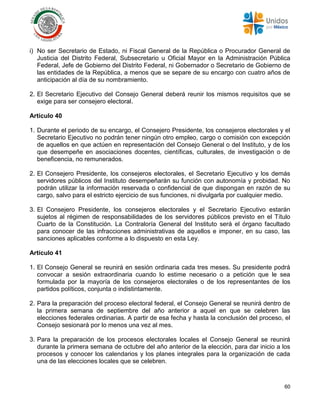 60
i) No ser Secretario de Estado, ni Fiscal General de la República o Procurador General de
Justicia del Distrito Federal, Subsecretario u Oficial Mayor en la Administración Pública
Federal, Jefe de Gobierno del Distrito Federal, ni Gobernador o Secretario de Gobierno de
las entidades de la República, a menos que se separe de su encargo con cuatro años de
anticipación al día de su nombramiento.
2. El Secretario Ejecutivo del Consejo General deberá reunir los mismos requisitos que se
exige para ser consejero electoral.
Artículo 40
1. Durante el periodo de su encargo, el Consejero Presidente, los consejeros electorales y el
Secretario Ejecutivo no podrán tener ningún otro empleo, cargo o comisión con excepción
de aquellos en que actúen en representación del Consejo General o del Instituto, y de los
que desempeñe en asociaciones docentes, científicas, culturales, de investigación o de
beneficencia, no remunerados.
2. El Consejero Presidente, los consejeros electorales, el Secretario Ejecutivo y los demás
servidores públicos del Instituto desempeñarán su función con autonomía y probidad. No
podrán utilizar la información reservada o confidencial de que dispongan en razón de su
cargo, salvo para el estricto ejercicio de sus funciones, ni divulgarla por cualquier medio.
3. El Consejero Presidente, los consejeros electorales y el Secretario Ejecutivo estarán
sujetos al régimen de responsabilidades de los servidores públicos previsto en el Título
Cuarto de la Constitución. La Contraloría General del Instituto será el órgano facultado
para conocer de las infracciones administrativas de aquellos e imponer, en su caso, las
sanciones aplicables conforme a lo dispuesto en esta Ley.
Artículo 41
1. El Consejo General se reunirá en sesión ordinaria cada tres meses. Su presidente podrá
convocar a sesión extraordinaria cuando lo estime necesario o a petición que le sea
formulada por la mayoría de los consejeros electorales o de los representantes de los
partidos políticos, conjunta o indistintamente.
2. Para la preparación del proceso electoral federal, el Consejo General se reunirá dentro de
la primera semana de septiembre del año anterior a aquel en que se celebren las
elecciones federales ordinarias. A partir de esa fecha y hasta la conclusión del proceso, el
Consejo sesionará por lo menos una vez al mes.
3. Para la preparación de los procesos electorales locales el Consejo General se reunirá
durante la primera semana de octubre del año anterior de la elección, para dar inicio a los
procesos y conocer los calendarios y los planes integrales para la organización de cada
una de las elecciones locales que se celebren.
 