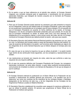 61
4. En la sesión a que se hace referencia en el párrafo dos anterior, el Consejo General
integrará una comisión temporal para el seguimiento y coordinación de los procesos
electorales federales, que trabajará de manera conjunta con la Comisión de Procesos
Electorales Locales.
Artículo 42
1. Para que el Consejo General pueda sesionar es necesario que esté presente la mayoría
de sus integrantes, entre los que deberá estar el Consejero Presidente, quien será suplido
en sus ausencias momentáneas por el consejero que él mismo designe. En el supuesto de
que el Consejero Presidente se ausente en forma definitiva de la sesión, el Consejo
designará a uno de los consejeros electorales presentes para que presida. En el caso de
que el Consejero Presidente no asista, la sesión dará inicio una hora después de la
establecida en la convocatoria original y como primer punto del orden del día, el Consejo
nombrará al Consejero Electoral que deberá presidir la sesión, solo para esa ocasión.
2. El Secretario Ejecutivo del Instituto Nacional Electoral asistirá a las sesiones con voz, pero
sin voto. La Secretaría del Consejo estará a cargo del Secretario Ejecutivo del Instituto. En
caso de ausencia del Secretario a la sesión, sus funciones serán realizadas por alguno de
los integrantes de la Junta General Ejecutiva que al efecto designe el Consejo para esa
sesión.
3. En caso de que no se reúna la mayoría a la que se refiere el párrafo 1, la sesión tendrá
lugar dentro de las veinticuatro horas siguientes, con los consejeros y representantes que
asistan.
4. Las resoluciones se tomarán por mayoría de votos, salvo las que conforme a esta Ley
requieran de una mayoría calificada.
5. En el caso de ausencia definitiva del Consejero Presidente del Consejo, los consejeros
electorales nombrarán, de entre ellos mismos, a quien deba sustituirlo provisionalmente,
comunicando de inmediato lo anterior a la Cámara de Diputados a fin de que se designe al
que lo sustituya.
Artículo 43
1. El Consejo General ordenará la publicación en el Diario Oficial de la Federación de los
acuerdos y resoluciones de carácter general que pronuncie, y de aquellos que así lo
determine, así como los nombres de los miembros de los consejos locales y distritales
designados en los términos de esta Ley, y de los integrantes de los Consejos de los
Organismos Públicos Locales en Materia Electoral.
2. El Secretario Ejecutivo establecerá los acuerdos para asegurar la oportuna publicación a
que se refiere el párrafo anterior. El servicio que proporcione el Diario Oficial de la
Federación al Instituto será gratuito.
 