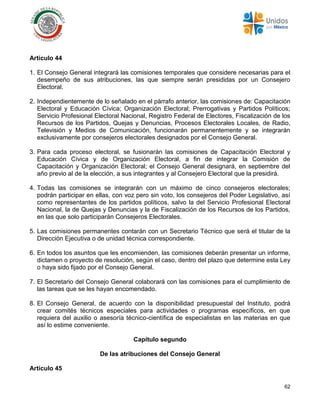 62
Artículo 44
1. El Consejo General integrará las comisiones temporales que considere necesarias para el
desempeño de sus atribuciones, las que siempre serán presididas por un Consejero
Electoral.
2. Independientemente de lo señalado en el párrafo anterior, las comisiones de: Capacitación
Electoral y Educación Cívica; Organización Electoral; Prerrogativas y Partidos Políticos;
Servicio Profesional Electoral Nacional, Registro Federal de Electores, Fiscalización de los
Recursos de los Partidos, Quejas y Denuncias, Procesos Electorales Locales, de Radio,
Televisión y Medios de Comunicación, funcionarán permanentemente y se integrarán
exclusivamente por consejeros electorales designados por el Consejo General.
3. Para cada proceso electoral, se fusionarán las comisiones de Capacitación Electoral y
Educación Cívica y de Organización Electoral, a fin de integrar la Comisión de
Capacitación y Organización Electoral; el Consejo General designará, en septiembre del
año previo al de la elección, a sus integrantes y al Consejero Electoral que la presidirá.
4. Todas las comisiones se integrarán con un máximo de cinco consejeros electorales;
podrán participar en ellas, con voz pero sin voto, los consejeros del Poder Legislativo, así
como representantes de los partidos políticos, salvo la del Servicio Profesional Electoral
Nacional, la de Quejas y Denuncias y la de Fiscalización de los Recursos de los Partidos,
en las que solo participarán Consejeros Electorales.
5. Las comisiones permanentes contarán con un Secretario Técnico que será el titular de la
Dirección Ejecutiva o de unidad técnica correspondiente.
6. En todos los asuntos que les encomienden, las comisiones deberán presentar un informe,
dictamen o proyecto de resolución, según el caso, dentro del plazo que determine esta Ley
o haya sido fijado por el Consejo General.
7. El Secretario del Consejo General colaborará con las comisiones para el cumplimiento de
las tareas que se les hayan encomendado.
8. El Consejo General, de acuerdo con la disponibilidad presupuestal del Instituto, podrá
crear comités técnicos especiales para actividades o programas específicos, en que
requiera del auxilio o asesoría técnico-científica de especialistas en las materias en que
así lo estime conveniente.
Capítulo segundo
De las atribuciones del Consejo General
Artículo 45
 