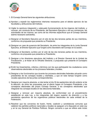 63
1. El Consejo General tiene las siguientes atribuciones:
a) Aprobar y expedir los reglamentos interiores necesarios para el debido ejercicio de las
facultades y atribuciones del Instituto;
b) Vigilar la oportuna integración y adecuado funcionamiento de los órganos del Instituto, y
conocer, por conducto de su Presidente, del Secretario Ejecutivo o de sus comisiones, las
actividades de los mismos, así como de los informes específicos que el Consejo General
estime necesario solicitarles;
c) Designar al Secretario Ejecutivo por el voto de las dos terceras partes de sus miembros,
conforme a la propuesta que presente su Presidente;
d) Designar en caso de ausencia del Secretario, de entre los integrantes de la Junta General
Ejecutiva, al Director Ejecutivo que fungirá como Secretario del Consejo en la sesión;
e) Designar al Secretario Jurídico por el voto de las dos terceras partes de sus miembros,
conforme a la propuesta que presente su Presidente;
f) Designar a los directores ejecutivos del Instituto y al Director General de la Unidad de
Fiscalización, y al titular de la Oficialía Electoral, a propuesta que presente el Consejero
Presidente;
g) Emitir los lineamientos, criterios y términos con los que participarán los ciudadanos como
observadores electorales en los procesos federales y locales;
h) Designar a los funcionarios que durante los procesos electorales federales actuarán como
presidentes de los consejos locales y distritales, y que en todo tiempo fungirán como
vocales ejecutivos de las juntas correspondientes;
i) Designar por mayoría absoluta, a más tardar el día 30 de septiembre del año anterior al de
la elección, de entre las propuestas que al efecto hagan el Consejero Presidente y los
consejeros electorales del propio Consejo General, a los consejeros electorales que
integrarán los consejos locales en las elecciones federales;
j) Designar y remover por mayoría absoluta, de conformidad con el procedimiento
establecido en esta Ley, a los integrantes del órgano superior de dirección y a los
secretarios ejecutivos de los organismos públicos electorales de cada entidad de la
Federación;
k) Resolver que los convenios de fusión, frente, coalición y candidaturas comunes que
celebren los partidos políticos nacionales y locales se apeguen a lo dispuesto en esta Ley
y en la Ley General de Partidos Políticos. Ningún convenio a que se refiere este inciso
 