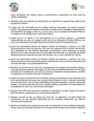 64
podrá contemplar, por ningún motivo, la transferencia o transmisión de votos entre los
partidos coaligados;
l) Resolver sobre los acuerdos de participación que efectúen las agrupaciones políticas con
los partidos políticos;
m) Vigilar que las actividades de los partidos políticos nacionales, los partidos políticos
locales, las agrupaciones políticas nacionales y locales y los candidatos independientes,
se desarrollen con apego a esta Ley, y en su caso, a la Ley General de Partidos Políticos,
y cumplan con las obligaciones a que están sujetos;
n) Vigilar que en lo relativo a las prerrogativas de los partidos políticos y candidatos
independientes se actúe con apego a esta Ley, la Ley General de Partidos Políticos, así
como a lo dispuesto en los reglamentos que al efecto expida el Consejo General;
ñ) Dictar los lineamientos relativos al Registro Federal de Electores y ordenar a la Junta
General Ejecutiva hacer los estudios y formular los proyectos para la división del territorio
de la República en 300 distritos electorales uninominales y para determinar el ámbito
territorial de las cinco circunscripciones electorales plurinominales y la capital de la entidad
federativa que será cabecera de cada una de ellas y, en su caso, aprobar los mismos;
o) Dictar los lineamientos relativos al Registro Federal de Electores y ordenar a la Junta
General Ejecutiva hacer los estudios para la determinación de los distritos electorales que
corresponda según sus propias legislaciones;
p) Resolver, en los términos de esta Ley, el otorgamiento del registro a los partidos políticos y
a las agrupaciones políticas nacionales, así como sobre la pérdida del mismo en los casos
previstos en la Constitución y en esta ley, emitir la declaratoria correspondiente y solicitar
su publicación en el Diario Oficial de la Federación;
q) Vigilar de manera permanente que el Instituto ejerza sus facultades como autoridad única
en la administración del tiempo que corresponda al Estado en radio y televisión destinado
a sus propios fines, a los de otras autoridades electorales federales y órganos electorales
locales, y al ejercicio del derecho de los partidos políticos nacionales, de conformidad con
lo establecido en esta Ley y demás leyes aplicables;
r) Aprobar antes del inicio del proceso electoral, el calendario y el plan integral del proceso
electoral federal, a propuesta de la Junta General Ejecutiva;
s) Aprobar, durante el mes de octubre de cada año, el calendario y el plan integral de
coordinación de los procesos electorales de las entidades federativas que realicen
comicios al año siguiente;
t) Aprobar el modelo de la credencial para votar con fotografía, el de las boletas electorales,
de las actas de la jornada electoral y los formatos de la demás documentación electoral,
 