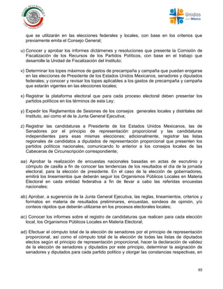 65
que se utilizarán en las elecciones federales y locales, con base en los criterios que
previamente emita el Consejo General;
u) Conocer y aprobar los informes dictámenes y resoluciones que presente la Comisión de
Fiscalización de los Recursos de los Partidos Políticos, con base en el trabajo que
desarrolle la Unidad de Fiscalización del Instituto;
v) Determinar los topes máximos de gastos de precampaña y campaña que puedan erogarse
en las elecciones de Presidente de los Estados Unidos Mexicanos, senadores y diputados
federales; y conocer y revisar los topes aplicables a los gastos de precampaña y campaña
que estarán vigentes en las elecciones locales;
x) Registrar la plataforma electoral que para cada proceso electoral deben presentar los
partidos políticos en los términos de esta Ley;
y) Expedir los Reglamentos de Sesiones de los consejos generales locales y distritales del
Instituto, así como el de la Junta General Ejecutiva;
z) Registrar las candidaturas a Presidente de los Estados Unidos Mexicanos, las de
Senadores por el principio de representación proporcional y las candidaturas
independientes para esas mismas elecciones; adicionalmente, registrar las listas
regionales de candidatos a diputados de representación proporcional que presenten los
partidos políticos nacionales, comunicando lo anterior a los consejos locales de las
Cabeceras de Circunscripción correspondiente;
aa) Aprobar la realización de encuestas nacionales basadas en actas de escrutinio y
cómputo de casilla a fin de conocer las tendencias de los resultados el día de la jornada
electoral, para la elección de presidente. En el caso de la elección de gobernadores,
emitirá los lineamientos que deberán seguir los Organismos Públicos Locales en Materia
Electoral en cada entidad federativa a fin de llevar a cabo las referidas encuestas
nacionales;
ab) Aprobar, a sugerencia de la Junta General Ejecutiva, las reglas, lineamientos, criterios y
formatos en materia de resultados preliminares, encuestas, sondeos de opinión, y/o
conteos rápidos que deberán utilizarse en los procesos electorales locales;
ac) Conocer los informes sobre el registro de candidaturas que realicen para cada elección
local, los Organismos Públicos Locales en Materia Electoral;
ad) Efectuar el cómputo total de la elección de senadores por el principio de representación
proporcional, así como el cómputo total de la elección de todas las listas de diputados
electos según el principio de representación proporcional, hacer la declaración de validez
de la elección de senadores y diputados por este principio, determinar la asignación de
senadores y diputados para cada partido político y otorgar las constancias respectivas, en
 