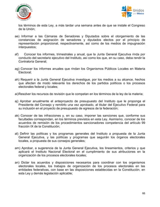 66
los términos de esta Ley, a más tardar una semana antes de que se instale el Congreso
de la Unión;
ae) Informar a las Cámaras de Senadores y Diputados sobre el otorgamiento de las
constancias de asignación de senadores y diputados electos por el principio de
representación proporcional, respectivamente, así como de los medios de impugnación
interpuestos;
af) Conocer los informes, trimestrales y anual, que la Junta General Ejecutiva rinda por
conducto del secretario ejecutivo del Instituto, así como los que, en su caso, deba rendir la
Contraloría General;
ag) Conocer los informes anuales que rindan los Organismos Públicos Locales en Materia
Electoral;
ah) Requerir a la Junta General Ejecutiva investigue, por los medios a su alcance, hechos
que afecten de modo relevante los derechos de los partidos políticos o los procesos
electorales federal y locales;
ai)Resolver los recursos de revisión que le competan en los términos de la ley de la materia;
aj) Aprobar anualmente el anteproyecto de presupuesto del Instituto que le proponga el
Presidente del Consejo y remitirlo una vez aprobado, al titular del Ejecutivo Federal para
su inclusión en el proyecto de presupuesto de egresos de la federación;
ak) Conocer de las infracciones y, en su caso, imponer las sanciones que, conforme sus
facultades correspondan, en los términos previstos en esta Ley. Asimismo, conocer de los
acuerdos de remisión de los procedimientos sancionadores competencia del artículo 99
fracción IX de la Constitución;
al) Definir las políticas y los programas generales del Instituto a propuesta de la Junta
General Ejecutiva, y las políticas y programas que seguirán los órganos electorales
locales, a propuesta de sus consejos generales;
am) Aprobar, a sugerencia de la Junta General Ejecutiva, los lineamientos, criterios y que
aplicará el Instituto Nacional Electoral en el cumplimiento de sus atribuciones en la
organización de los procesos electorales locales;
an) Dictar los acuerdos y disposiciones necesarios para coordinar con los organismos
electorales locales, los trabajos de organización de los procesos electorales en las
entidades federativas, con base en las disposiciones establecidas en la Constitución, en
esta Ley y demás legislación aplicable;
 