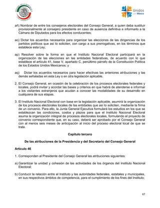 67
añ) Nombrar de entre los consejeros electorales del Consejo General, a quien deba sustituir
provisionalmente al consejero presidente en caso de ausencia definitiva e informarlo a la
Cámara de Diputados para los efectos conducentes;
ao) Dictar los acuerdos necesarios para organizar las elecciones de las dirigencias de los
partidos políticos que así lo soliciten, con cargo a sus prerrogativas, en los términos que
establece esta Ley;
ap) Resolver sobre la forma en que el Instituto Nacional Electoral participará en la
organización de las elecciones en las entidades federativas, de acuerdo con lo que
establece el artículo 41, base V, apartado C, penúltimo párrafo de la Constitución Política
de los Estados Unidos Mexicanos; y
aq) Dictar los acuerdos necesarios para hacer efectivas las anteriores atribuciones y las
demás señaladas en esta Ley o en otra legislación aplicable.
2. El Consejo General, en ocasión de la celebración de los procesos electorales federales y
locales, podrá invitar y acordar las bases y criterios en que habrá de atenderse e informar
a los visitantes extranjeros que acudan a conocer las modalidades de su desarrollo en
cualquiera de sus etapas.
3. El Instituto Nacional Electoral con base en la legislación aplicable, asumirá la organización
de los procesos electorales locales de las entidades que así lo soliciten, mediante la firma
de un convenio. Para ello, la Junta General Ejecutiva formulará los estudios en los que se
establezcan las condiciones, costos y plazos para que el Instituto Nacional Electoral
asuma la organización integral de procesos electorales locales, formulando el proyecto de
convenio correspondiente que, en su caso, deberá ser aprobado por el Consejo General
con al menos seis meses de anticipación al inicio del proceso electoral local de que se
trate.
Capítulo tercero
De las atribuciones de la Presidencia y del Secretario del Consejo General
Artículo 46
1. Corresponden al Presidente del Consejo General las atribuciones siguientes:
a) Garantizar la unidad y cohesión de las actividades de los órganos del Instituto Nacional
Electoral;
b) Conducir la relación entre el Instituto y las autoridades federales, estatales y municipales,
en sus respectivos ámbitos de competencia, para el cumplimiento de los fines del Instituto;
 