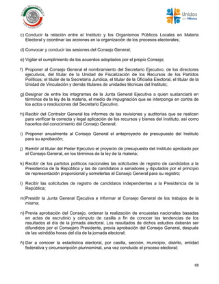 68
c) Conducir la relación entre el Instituto y los Organismos Públicos Locales en Materia
Electoral y coordinar las acciones en la organización de los procesos electorales;
d) Convocar y conducir las sesiones del Consejo General;
e) Vigilar el cumplimiento de los acuerdos adoptados por el propio Consejo;
f) Proponer al Consejo General el nombramiento del Secretario Ejecutivo, de los directores
ejecutivos, del titular de la Unidad de Fiscalización de los Recursos de los Partidos
Políticos; el titular de la Secretaría Jurídica, el titular de la Oficialía Electoral, el titular de la
Unidad de Vinculación y demás titulares de unidades técnicas del Instituto;
g) Designar de entre los integrantes de la Junta General Ejecutiva a quien sustanciará en
términos de la ley de la materia, el medio de impugnación que se interponga en contra de
los actos o resoluciones del Secretario Ejecutivo;
h) Recibir del Contralor General los informes de las revisiones y auditorías que se realicen
para verificar la correcta y legal aplicación de los recursos y bienes del Instituto, así como
hacerlos del conocimiento del Consejo General;
i) Proponer anualmente al Consejo General el anteproyecto de presupuesto del Instituto
para su aprobación;
j) Remitir al titular del Poder Ejecutivo el proyecto de presupuesto del Instituto aprobado por
el Consejo General, en los términos de la ley de la materia;
k) Recibir de los partidos políticos nacionales las solicitudes de registro de candidatos a la
Presidencia de la República y las de candidatos a senadores y diputados por el principio
de representación proporcional y someterlas al Consejo General para su registro;
l) Recibir las solicitudes de registro de candidatos independientes a la Presidencia de la
República;
m)Presidir la Junta General Ejecutiva e informar al Consejo General de los trabajos de la
misma;
n) Previa aprobación del Consejo, ordenar la realización de encuestas nacionales basadas
en actas de escrutinio y cómputo de casilla a fin de conocer las tendencias de los
resultados el día de la jornada electoral. Los resultados de dichos estudios deberán ser
difundidos por el Consejero Presidente, previa aprobación del Consejo General, después
de las veintidós horas del día de la jornada electoral;
ñ) Dar a conocer la estadística electoral, por casilla, sección, municipio, distrito, entidad
federativa y circunscripción plurinominal, una vez concluido el proceso electoral;
 