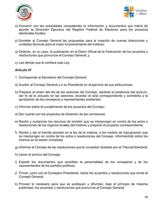69
o) Convenir con las autoridades competentes la información y documentos que habrá de
aportar la Dirección Ejecutiva del Registro Federal de Electores para los procesos
electorales locales;
p) Someter al Consejo General las propuestas para la creación de nuevas direcciones o
unidades técnicas para el mejor funcionamiento del Instituto;
q) Ordenar, en su caso, la publicación en el Diario Oficial de la Federación de los acuerdos y
resoluciones que pronuncie el Consejo General; y
x) Las demás que le confiera esta Ley.
Artículo 47
1. Corresponde al Secretario del Consejo General:
a) Auxiliar al Consejo General y a su Presidente en el ejercicio de sus atribuciones;
b) Preparar el orden del día de las sesiones del Consejo, declarar la existencia del quórum,
dar fe de lo actuado en las sesiones, levantar el acta correspondiente y someterla a la
aprobación de los consejeros y representantes asistentes;
c) Informar sobre el cumplimiento de los acuerdos del Consejo;
d) Dar cuenta con los proyectos de dictamen de las comisiones;
e) Recibir y sustanciar los recursos de revisión que se interpongan en contra de los actos o
resoluciones de los órganos locales del Instituto y preparar el proyecto correspondiente;
f) Recibir y dar el trámite previsto en la ley de la materia, a los medios de impugnación que
se interpongan en contra de los actos o resoluciones del Consejo, informándole sobre los
mismos en la sesión inmediata;
g) Informar al Consejo de las resoluciones que le competan dictadas por el Tribunal Electoral;
h) Llevar el archivo del Consejo;
i) Expedir los documentos que acrediten la personalidad de los consejeros y de los
representantes de los partidos políticos;
j) Firmar, junto con el Consejero Presidente, todos los acuerdos y resoluciones que emita el
Consejo General;
k) Proveer lo necesario para que se publiquen y difundan, bajo el principio de máxima
publicidad, los acuerdos y resoluciones que pronuncie el Consejo General;
 