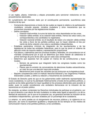 7
i) Las reglas, plazos, instancias y etapas procesales para sancionar violaciones en los
procedimientos electorales.
En cumplimiento del mandato dado por el constituyente permanente, suscribimos esta
iniciativa de ley que:
- Comprende disposiciones a través de las cuales se regula lo relativo a la participación
ciudadana: consulta popular, iniciativa ciudadana y otros mecanismos que se
encuentren previstos por las legislaciones locales.
- Define conceptos:
o Votación total emitida: la suma de todos los votos depositados en las urnas.
o Votación válida emitida: es la votación total emitida, menos los votos nulos y los
correspondientes a los candidatos no registrados.
o Votación nacional emitida: es el resultado de restar a la votación válida emitida
los votos a favor de los partidos políticos que no hayan obtenido el tres por
ciento de dicha votación y los votos a candidatos independientes.
- Establece parámetros mínimos de integración de los ayuntamientos y de las
legislaturas de todas las entidades federativas, para lo que se prevé un sistema de
elección mixto de mayoría relativa y representación proporcional.
- Fija plazos y calendarios para los procesos locales y federales, en concordancia con el
mandato constitucional por el que se determina que éstos habrán de celebrarse el
primer domingo de junio de los años que en cada caso corresponda.
- Determina qué aspectos han de quedar en manos de las constituciones y leyes
locales:
o Número de personas que integrarán tanto los congresos locales como los
ayuntamientos.
o Plazos para la emisión de convocatorias de elecciones locales extraordinarias,
en caso de que una elección haya sido anulada.
o Mecanismos para ocupar las vacantes que se produzcan en la legislatura local.
- Reparte competencias entre el Instituto Nacional Electoral y los Organismos Públicos
Electorales Locales, y define su relación y mecanismos de coordinación.
El Estado de Derecho parte de que en los gobernantes estén realmente representadas las
voces ciudadanas, lo cual se ha planteado históricamente a través de los partidos políticos, a
quienes se les debe garantizar la mayor igualdad en los procesos electorales para acceder al
poder, pues no puede considerarse una verdadera democracia sin la inclusión de las
oposiciones en el poder público.
No obstante, se deben contemplar los Derechos individuales de participar en el gobierno, por
lo que el derecho a ser electo de todo ciudadano no debe estar ligado al ejercicio o no de su
libertad de asociación, por lo que en la presente Ley, se garantiza también la inclusión de los
candidatos independientes, que sean avalados por un porcentaje de la ciudadanía.
Lo anterior, no sería posible sin el otorgamiento de recursos públicos y la vigilancia en su
ejecución, así como la repartición igualitaria y respetuosa de los tiempos en los medios de
comunicación masiva a los partidos políticos y a los candidatos.
 