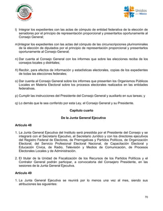 70
l) Integrar los expedientes con las actas de cómputo de entidad federativa de la elección de
senadores por el principio de representación proporcional y presentarlos oportunamente al
Consejo General;
m)Integrar los expedientes con las actas del cómputo de las circunscripciones plurinominales
de la elección de diputados por el principio de representación proporcional y presentarlos
oportunamente al Consejo General;
n) Dar cuenta al Consejo General con los informes que sobre las elecciones reciba de los
consejos locales y distritales;
ñ) Recibir, para efectos de información y estadísticas electorales, copias de los expedientes
de todas las elecciones federales;
o) Dar cuenta al Consejo General sobre los informes que presenten los Organismos Públicos
Locales en Materia Electoral sobre los procesos electorales realizados en las entidades
federativas.
p) Cumplir las instrucciones del Presidente del Consejo General y auxiliarlo en sus tareas; y
q) Lo demás que le sea conferido por esta Ley, el Consejo General y su Presidente.
Capítulo cuarto
De la Junta General Ejecutiva
Artículo 48
1. La Junta General Ejecutiva del Instituto será presidida por el Presidente del Consejo y se
integrará con el Secretario Ejecutivo, el Secretario Jurídico y con los directores ejecutivos
del Registro Federal de Electores, de Prerrogativas y Partidos Políticos, de Organización
Electoral, del Servicio Profesional Electoral Nacional, de Capacitación Electoral y
Educación Cívica, de Radio, Televisión y Medios de Comunicación, de Procesos
Electorales Locales y de Administración.
2. El titular de la Unidad de Fiscalización de los Recursos de los Partidos Políticos y el
Contralor General podrán participar, a convocatoria del Consejero Presidente, en las
sesiones de la Junta General Ejecutiva.
Artículo 49
1. La Junta General Ejecutiva se reunirá por lo menos una vez al mes, siendo sus
atribuciones las siguientes:
 