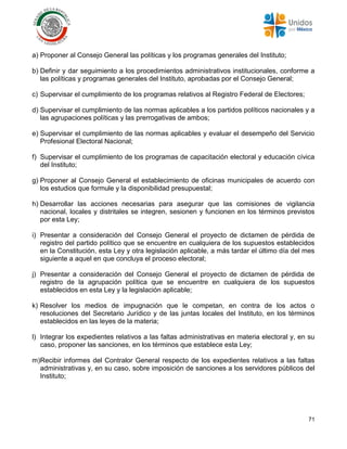 71
a) Proponer al Consejo General las políticas y los programas generales del Instituto;
b) Definir y dar seguimiento a los procedimientos administrativos institucionales, conforme a
las políticas y programas generales del Instituto, aprobadas por el Consejo General;
c) Supervisar el cumplimiento de los programas relativos al Registro Federal de Electores;
d) Supervisar el cumplimiento de las normas aplicables a los partidos políticos nacionales y a
las agrupaciones políticas y las prerrogativas de ambos;
e) Supervisar el cumplimiento de las normas aplicables y evaluar el desempeño del Servicio
Profesional Electoral Nacional;
f) Supervisar el cumplimiento de los programas de capacitación electoral y educación cívica
del Instituto;
g) Proponer al Consejo General el establecimiento de oficinas municipales de acuerdo con
los estudios que formule y la disponibilidad presupuestal;
h) Desarrollar las acciones necesarias para asegurar que las comisiones de vigilancia
nacional, locales y distritales se integren, sesionen y funcionen en los términos previstos
por esta Ley;
i) Presentar a consideración del Consejo General el proyecto de dictamen de pérdida de
registro del partido político que se encuentre en cualquiera de los supuestos establecidos
en la Constitución, esta Ley y otra legislación aplicable, a más tardar el último día del mes
siguiente a aquel en que concluya el proceso electoral;
j) Presentar a consideración del Consejo General el proyecto de dictamen de pérdida de
registro de la agrupación política que se encuentre en cualquiera de los supuestos
establecidos en esta Ley y la legislación aplicable;
k) Resolver los medios de impugnación que le competan, en contra de los actos o
resoluciones del Secretario Jurídico y de las juntas locales del Instituto, en los términos
establecidos en las leyes de la materia;
l) Integrar los expedientes relativos a las faltas administrativas en materia electoral y, en su
caso, proponer las sanciones, en los términos que establece esta Ley;
m)Recibir informes del Contralor General respecto de los expedientes relativos a las faltas
administrativas y, en su caso, sobre imposición de sanciones a los servidores públicos del
Instituto;
 
