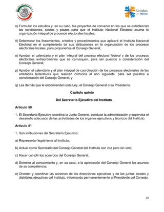 72
n) Formular los estudios y, en su caso, los proyectos de convenio en los que se establezcan
las condiciones, costos y plazos para que el Instituto Nacional Electoral asuma la
organización integral de procesos electorales locales;
ñ) Determinar los lineamientos, criterios y procedimientos que aplicará el Instituto Nacional
Electoral en el cumplimiento de sus atribuciones en la organización de los procesos
electorales locales, para proponerlos al Consejo General;
o) Aprobar el calendario y el plan integral del proceso electoral federal y de los procesos
electorales extraordinarios que se convoquen, para ser puestos a consideración del
Consejo General;
p) Aprobar el calendario y el plan integral de coordinación de los procesos electorales de las
entidades federativas que realicen comicios al año siguiente, para ser puestos a
consideración del Consejo General; y
q) Las demás que le encomienden esta Ley, el Consejo General o su Presidente.
Capítulo quinto
Del Secretario Ejecutivo del Instituto
Artículo 50
1. El Secretario Ejecutivo coordina la Junta General, conduce la administración y supervisa el
desarrollo adecuado de las actividades de los órganos ejecutivos y técnicos del Instituto.
Artículo 51
1. Son atribuciones del Secretario Ejecutivo:
a) Representar legalmente al Instituto;
b) Actuar como Secretario del Consejo General del Instituto con voz pero sin voto;
c) Hacer cumplir los acuerdos del Consejo General;
d) Someter al conocimiento y, en su caso, a la aprobación del Consejo General los asuntos
de su competencia;
e) Orientar y coordinar las acciones de las direcciones ejecutivas y de las juntas locales y
distritales ejecutivas del Instituto, informando permanentemente al Presidente del Consejo;
 