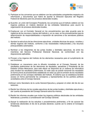 73
f) Participar en los convenios que se celebren con las autoridades competentes respecto a la
información y documentos que habrá de aportar la Dirección Ejecutiva del Registro
Federal de Electores para los procesos electorales locales;
g) Suscribir, en unión del Consejero Presidente, los convenios que el Instituto celebre con los
órganos públicos en materia electoral de las entidades federativas para asumir la
organización de procesos electorales locales;
h) Coadyuvar con el Contralor General en los procedimientos que éste acuerde para la
vigilancia de los recursos y bienes del Instituto y, en su caso, en los procedimientos para la
determinación de responsabilidades e imposición de sanciones a los servidores públicos
del Instituto;
i) Aprobar la estructura de las direcciones ejecutivas, unidades técnicas de apoyo, vocalías y
demás órganos del Instituto, conforme a las necesidades institucionales y los recursos
presupuestales autorizados;
j) Nombrar a los integrantes de las juntas locales y distritales ejecutivas, de entre los
miembros del Servicio Profesional Electoral Nacional, de conformidad con las
disposiciones aplicables;
k) Proveer a los órganos del Instituto de los elementos necesarios para el cumplimiento de
sus funciones;
l) Establecer un mecanismo para la difusión inmediata en el Consejo General, de los
resultados preliminares de las elecciones de diputados, senadores y Presidente de los
Estados Unidos Mexicanos; para este efecto se dispondrá de un sistema de informática
para recabar los resultados preliminares. En este caso se podrán transmitir los resultados
en forma previa al procedimiento establecido en esta Ley para la emisión de los resultados
preliminares en los consejos distritales del Instituto. Al sistema que se establezca tendrán
acceso en forma permanente los consejeros y representantes de los partidos políticos
acreditados ante el Consejo General;
m)Actuar como Secretario de la Junta General Ejecutiva y preparar el orden del día de sus
sesiones;
n) Recibir los informes de los vocales ejecutivos de las juntas locales y distritales ejecutivas y
dar cuenta al presidente del Consejo General sobre los mismos;
ñ) Recibir los informes anuales que rindan los órganos públicos electorales de las entidades
federativas y ponerlos a consideración del Consejo General;
o) Apoyar la realización de los estudios o procedimientos pertinentes, a fin de conocer las
tendencias electorales el día de la jornada electoral, cuando así lo ordene el Consejero
Presidente;
 
