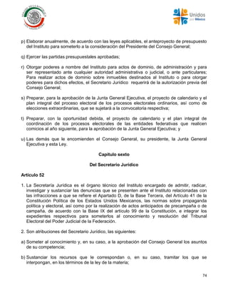 74
p) Elaborar anualmente, de acuerdo con las leyes aplicables, el anteproyecto de presupuesto
del Instituto para someterlo a la consideración del Presidente del Consejo General;
q) Ejercer las partidas presupuestales aprobadas;
r) Otorgar poderes a nombre del Instituto para actos de dominio, de administración y para
ser representado ante cualquier autoridad administrativa o judicial, o ante particulares;
Para realizar actos de dominio sobre inmuebles destinados al Instituto o para otorgar
poderes para dichos efectos, el Secretario Jurídico requerirá de la autorización previa del
Consejo General;
s) Preparar, para la aprobación de la Junta General Ejecutiva, el proyecto de calendario y el
plan integral del proceso electoral de los procesos electorales ordinarios, así como de
elecciones extraordinarias, que se sujetará a la convocatoria respectiva;
t) Preparar, con la oportunidad debida, el proyecto de calendario y el plan integral de
coordinación de los procesos electorales de las entidades federativas que realicen
comicios al año siguiente, para la aprobación de la Junta General Ejecutiva; y
u) Las demás que le encomienden el Consejo General, su presidente, la Junta General
Ejecutiva y esta Ley.
Capítulo sexto
Del Secretario Jurídico
Artículo 52
1. La Secretaría Jurídica es el órgano técnico del Instituto encargado de admitir, radicar,
investigar y sustanciar las denuncias que se presenten ante el Instituto relacionadas con
las infracciones a que se refiere el Apartado D, de la Base Tercera, del Artículo 41 de la
Constitución Política de los Estados Unidos Mexicanos, las normas sobre propaganda
política y electoral, así como por la realización de actos anticipados de precampaña o de
campaña, de acuerdo con la Base IX del artículo 99 de la Constitución, e integrar los
expedientes respectivos para someterlos al conocimiento y resolución del Tribunal
Electoral del Poder Judicial de la Federación.
2. Son atribuciones del Secretario Jurídico, las siguientes:
a) Someter al conocimiento y, en su caso, a la aprobación del Consejo General los asuntos
de su competencia;
b) Sustanciar los recursos que le correspondan o, en su caso, tramitar los que se
interpongan, en los términos de la ley de la materia;
 