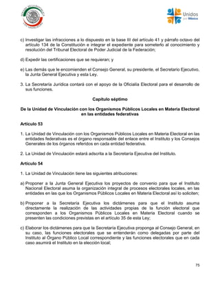 75
c) Investigar las infracciones a lo dispuesto en la base III del artículo 41 y párrafo octavo del
artículo 134 de la Constitución e integrar el expediente para someterlo al conocimiento y
resolución del Tribunal Electoral de Poder Judicial de la Federación;
d) Expedir las certificaciones que se requieran; y
e) Las demás que le encomienden el Consejo General, su presidente, el Secretario Ejecutivo,
la Junta General Ejecutiva y esta Ley.
3. La Secretaría Jurídica contará con el apoyo de la Oficialía Electoral para el desarrollo de
sus funciones.
Capítulo séptimo
De la Unidad de Vinculación con los Organismos Públicos Locales en Materia Electoral
en las entidades federativas
Artículo 53
1. La Unidad de Vinculación con los Organismos Públicos Locales en Materia Electoral en las
entidades federativas es el órgano responsable del enlace entre el Instituto y los Consejos
Generales de los órganos referidos en cada entidad federativa.
2. La Unidad de Vinculación estará adscrita a la Secretaría Ejecutiva del Instituto.
Artículo 54
1. La Unidad de Vinculación tiene las siguientes atribuciones:
a) Proponer a la Junta General Ejecutiva los proyectos de convenio para que el Instituto
Nacional Electoral asuma la organización integral de procesos electorales locales, en las
entidades en las que los Organismos Públicos Locales en Materia Electoral así lo soliciten;
b) Proponer a la Secretaría Ejecutiva los dictámenes para que el Instituto asuma
directamente la realización de las actividades propias de la función electoral que
corresponden a los Organismos Públicos Locales en Materia Electoral cuando se
presenten las condiciones previstas en el artículo 35 de esta Ley;
c) Elaborar los dictámenes para que la Secretaría Ejecutiva proponga al Consejo General, en
su caso, las funciones electorales que se entenderán como delegadas por parte del
Instituto al Órgano Público Local correspondiente y las funciones electorales que en cada
caso asumirá el Instituto en la elección local;
 