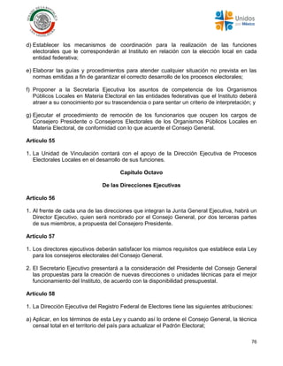 76
d) Establecer los mecanismos de coordinación para la realización de las funciones
electorales que le corresponderán al Instituto en relación con la elección local en cada
entidad federativa;
e) Elaborar las guías y procedimientos para atender cualquier situación no prevista en las
normas emitidas a fin de garantizar el correcto desarrollo de los procesos electorales;
f) Proponer a la Secretaría Ejecutiva los asuntos de competencia de los Organismos
Públicos Locales en Materia Electoral en las entidades federativas que el Instituto deberá
atraer a su conocimiento por su trascendencia o para sentar un criterio de interpretación; y
g) Ejecutar el procedimiento de remoción de los funcionarios que ocupen los cargos de
Consejero Presidente o Consejeros Electorales de los Organismos Públicos Locales en
Materia Electoral, de conformidad con lo que acuerde el Consejo General.
Artículo 55
1. La Unidad de Vinculación contará con el apoyo de la Dirección Ejecutiva de Procesos
Electorales Locales en el desarrollo de sus funciones.
Capítulo Octavo
De las Direcciones Ejecutivas
Artículo 56
1. Al frente de cada una de las direcciones que integran la Junta General Ejecutiva, habrá un
Director Ejecutivo, quien será nombrado por el Consejo General, por dos terceras partes
de sus miembros, a propuesta del Consejero Presidente.
Artículo 57
1. Los directores ejecutivos deberán satisfacer los mismos requisitos que establece esta Ley
para los consejeros electorales del Consejo General.
2. El Secretario Ejecutivo presentará a la consideración del Presidente del Consejo General
las propuestas para la creación de nuevas direcciones o unidades técnicas para el mejor
funcionamiento del Instituto, de acuerdo con la disponibilidad presupuestal.
Artículo 58
1. La Dirección Ejecutiva del Registro Federal de Electores tiene las siguientes atribuciones:
a) Aplicar, en los términos de esta Ley y cuando así lo ordene el Consejo General, la técnica
censal total en el territorio del país para actualizar el Padrón Electoral;
 