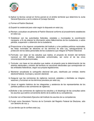 77
b) Aplicar la técnica censal en forma parcial en el ámbito territorial que determine la Junta
General Ejecutiva y así lo ordene el Consejo General;
c) Formar el Padrón Electoral;
d) Expedir la credencial para votar según lo dispuesto en esta Ley;
e) Revisar y actualizar anualmente el Padrón Electoral conforme al procedimiento establecido
en esta Ley;
f) Establecer con las autoridades federales, estatales y municipales la coordinación
necesaria, a fin de obtener la información sobre fallecimientos de los ciudadanos, o sobre
pérdida, suspensión u obtención de la ciudadanía;
g) Proporcionar a los órganos competentes del Instituto y a los partidos políticos nacionales,
las listas nominales de electores en los términos de esta Ley, salvaguardando la
protección de los datos personales de los ciudadanos que integran el Padrón Electoral;
h) Formular, con base en los estudios que realice, el proyecto de división del territorio
nacional en 300 distritos electorales uninominales, así como el de las cinco
circunscripciones plurinominales;
i) Formular, con base en los estudios que realice, el proyecto para la determinación de los
distritos electorales y división del territorio en secciones electorales que correspondan en
las entidades federativas, según sus propias legislaciones;
j) Mantener actualizada la cartografía electoral del país, clasificada por entidad, distrito
electoral federal, municipio y sección electoral;
k) Asegurar que las comisiones de vigilancia nacional, estatales y distritales se integren,
sesionen y funcionen en los términos previstos por esta Ley;
l) Llevar el registro histórico de los integrantes y asistencia de los representantes de los
partidos políticos a las comisiones de vigilancia;
m)Solicitar a las comisiones de vigilancia los estudios y el desahogo de las consultas sobre
los asuntos que estime conveniente dentro de la esfera de su competencia;
n) Acordar con el Secretario Ejecutivo del Instituto los asuntos de su competencia;
ñ) Fungir como Secretario Técnico de la Comisión del Registro Federal de Electores, sólo
con derecho de voz; y
o) Las demás que le confiera esta Ley.
 
