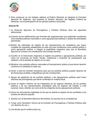 78
2. Para coadyuvar en los trabajos relativos al Padrón Electoral se integrará la Comisión
Nacional de Vigilancia, que presidirá el Director Ejecutivo del Registro Federal de
Electores, con la participación de los partidos políticos nacionales.
Artículo 59
1. La Dirección Ejecutiva de Prerrogativas y Partidos Políticos tiene las siguientes
atribuciones:
a) Conocer de las notificaciones que formulen las organizaciones que pretendan constituirse
como partidos políticos nacionales o como agrupaciones políticas y realizar las actividades
pertinentes;
b) Recibir las solicitudes de registro de las organizaciones de ciudadanos que hayan
cumplido los requisitos establecidos en esta Ley para constituirse como partido político o
como agrupación política, e integrar el expediente respectivo para que el Secretario
Ejecutivo lo someta a la consideración del Consejo General;
c) Inscribir en el instrumento respectivo el registro de partidos y agrupaciones políticas, así
como los convenios de fusión, frentes, coaliciones y acuerdos de participación que
celebren y de la pérdida de registro en su caso;
d) Ministrar a los partidos políticos nacionales el financiamiento público al que tienen derecho
conforme a lo señalado en esta Ley;
e) Llevar a cabo los trámites necesarios para que los partidos políticos puedan disponer de
las franquicias postales y telegráficas que les corresponden;
f) Apoyar las gestiones de los partidos políticos y las agrupaciones políticas para hacer
efectivas las prerrogativas que tienen conferidas en materia fiscal;
g) Llevar el registro histórico de los integrantes de los órganos directivos de los partidos
políticos y de sus representantes acreditados ante los órganos del Instituto a nivel
nacional, local y distrital, así como el de los dirigentes de las agrupaciones políticas;
h) Llevar los instrumentos registrales en los que se asiente el registro de los candidatos a los
puestos de elección popular;
i) Acordar con el Secretario Ejecutivo del Instituto, los asuntos de su competencia;
j) Fungir como Secretario Técnico de la Comisión de Prerrogativas y Partidos Políticos sólo
con derecho de voz; y
k) Las demás que le confiera esta Ley.
 