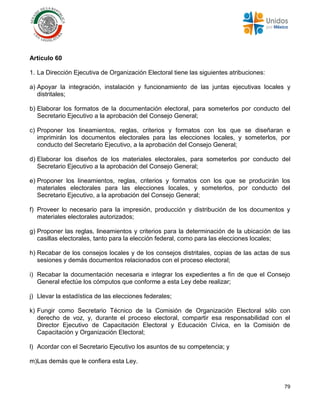 79
Artículo 60
1. La Dirección Ejecutiva de Organización Electoral tiene las siguientes atribuciones:
a) Apoyar la integración, instalación y funcionamiento de las juntas ejecutivas locales y
distritales;
b) Elaborar los formatos de la documentación electoral, para someterlos por conducto del
Secretario Ejecutivo a la aprobación del Consejo General;
c) Proponer los lineamientos, reglas, criterios y formatos con los que se diseñaran e
imprimirán los documentos electorales para las elecciones locales, y someterlos, por
conducto del Secretario Ejecutivo, a la aprobación del Consejo General;
d) Elaborar los diseños de los materiales electorales, para someterlos por conducto del
Secretario Ejecutivo a la aprobación del Consejo General;
e) Proponer los lineamientos, reglas, criterios y formatos con los que se producirán los
materiales electorales para las elecciones locales, y someterlos, por conducto del
Secretario Ejecutivo, a la aprobación del Consejo General;
f) Proveer lo necesario para la impresión, producción y distribución de los documentos y
materiales electorales autorizados;
g) Proponer las reglas, lineamientos y criterios para la determinación de la ubicación de las
casillas electorales, tanto para la elección federal, como para las elecciones locales;
h) Recabar de los consejos locales y de los consejos distritales, copias de las actas de sus
sesiones y demás documentos relacionados con el proceso electoral;
i) Recabar la documentación necesaria e integrar los expedientes a fin de que el Consejo
General efectúe los cómputos que conforme a esta Ley debe realizar;
j) Llevar la estadística de las elecciones federales;
k) Fungir como Secretario Técnico de la Comisión de Organización Electoral sólo con
derecho de voz, y, durante el proceso electoral, compartir esa responsabilidad con el
Director Ejecutivo de Capacitación Electoral y Educación Cívica, en la Comisión de
Capacitación y Organización Electoral;
l) Acordar con el Secretario Ejecutivo los asuntos de su competencia; y
m)Las demás que le confiera esta Ley.
 