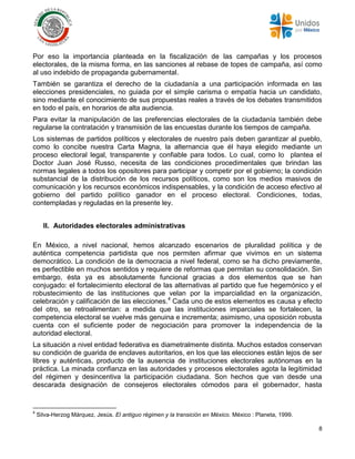8
Por eso la importancia planteada en la fiscalización de las campañas y los procesos
electorales, de la misma forma, en las sanciones al rebase de topes de campaña, así como
al uso indebido de propaganda gubernamental.
También se garantiza el derecho de la ciudadanía a una participación informada en las
elecciones presidenciales, no guiada por el simple carisma o empatía hacia un candidato,
sino mediante el conocimiento de sus propuestas reales a través de los debates transmitidos
en todo el país, en horarios de alta audiencia.
Para evitar la manipulación de las preferencias electorales de la ciudadanía también debe
regularse la contratación y transmisión de las encuestas durante los tiempos de campaña.
Los sistemas de partidos políticos y electorales de nuestro país deben garantizar al pueblo,
como lo concibe nuestra Carta Magna, la alternancia que él haya elegido mediante un
proceso electoral legal, transparente y confiable para todos. Lo cual, como lo plantea el
Doctor Juan José Russo, necesita de las condiciones procedimentales que brindan las
normas legales a todos los opositores para participar y competir por el gobierno; la condición
substancial de la distribución de los recursos políticos, como son los medios masivos de
comunicación y los recursos económicos indispensables, y la condición de acceso efectivo al
gobierno del partido político ganador en el proceso electoral. Condiciones, todas,
contempladas y reguladas en la presente ley.
II. Autoridades electorales administrativas
En México, a nivel nacional, hemos alcanzado escenarios de pluralidad política y de
auténtica competencia partidista que nos permiten afirmar que vivimos en un sistema
democrático. La condición de la democracia a nivel federal, como se ha dicho previamente,
es perfectible en muchos sentidos y requiere de reformas que permitan su consolidación. Sin
embargo, ésta ya es absolutamente funcional gracias a dos elementos que se han
conjugado: el fortalecimiento electoral de las alternativas al partido que fue hegemónico y el
robustecimiento de las instituciones que velan por la imparcialidad en la organización,
celebración y calificación de las elecciones.4
Cada uno de estos elementos es causa y efecto
del otro, se retroalimentan: a medida que las instituciones imparciales se fortalecen, la
competencia electoral se vuelve más genuina e incrementa; asimismo, una oposición robusta
cuenta con el suficiente poder de negociación para promover la independencia de la
autoridad electoral.
La situación a nivel entidad federativa es diametralmente distinta. Muchos estados conservan
su condición de guarida de enclaves autoritarios, en los que las elecciones están lejos de ser
libres y auténticas, producto de la ausencia de instituciones electorales autónomas en la
práctica. La minada confianza en las autoridades y procesos electorales agota la legitimidad
del régimen y desincentiva la participación ciudadana. Son hechos que van desde una
descarada designación de consejeros electorales cómodos para el gobernador, hasta
4
Silva-Herzog Márquez, Jesús. El antiguo régimen y la transición en México. México : Planeta, 1999.
 