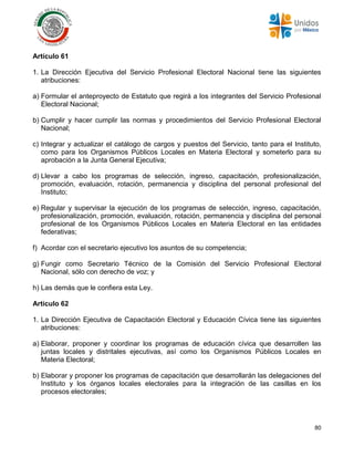 80
Artículo 61
1. La Dirección Ejecutiva del Servicio Profesional Electoral Nacional tiene las siguientes
atribuciones:
a) Formular el anteproyecto de Estatuto que regirá a los integrantes del Servicio Profesional
Electoral Nacional;
b) Cumplir y hacer cumplir las normas y procedimientos del Servicio Profesional Electoral
Nacional;
c) Integrar y actualizar el catálogo de cargos y puestos del Servicio, tanto para el Instituto,
como para los Organismos Públicos Locales en Materia Electoral y someterlo para su
aprobación a la Junta General Ejecutiva;
d) Llevar a cabo los programas de selección, ingreso, capacitación, profesionalización,
promoción, evaluación, rotación, permanencia y disciplina del personal profesional del
Instituto;
e) Regular y supervisar la ejecución de los programas de selección, ingreso, capacitación,
profesionalización, promoción, evaluación, rotación, permanencia y disciplina del personal
profesional de los Organismos Públicos Locales en Materia Electoral en las entidades
federativas;
f) Acordar con el secretario ejecutivo los asuntos de su competencia;
g) Fungir como Secretario Técnico de la Comisión del Servicio Profesional Electoral
Nacional, sólo con derecho de voz; y
h) Las demás que le confiera esta Ley.
Artículo 62
1. La Dirección Ejecutiva de Capacitación Electoral y Educación Cívica tiene las siguientes
atribuciones:
a) Elaborar, proponer y coordinar los programas de educación cívica que desarrollen las
juntas locales y distritales ejecutivas, así como los Organismos Públicos Locales en
Materia Electoral;
b) Elaborar y proponer los programas de capacitación que desarrollarán las delegaciones del
Instituto y los órganos locales electorales para la integración de las casillas en los
procesos electorales;
 
