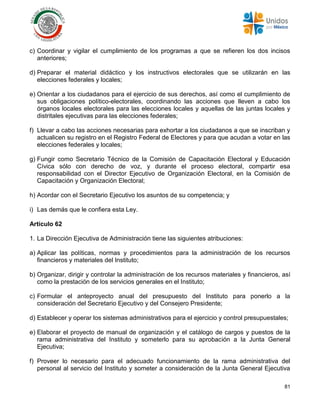 81
c) Coordinar y vigilar el cumplimiento de los programas a que se refieren los dos incisos
anteriores;
d) Preparar el material didáctico y los instructivos electorales que se utilizarán en las
elecciones federales y locales;
e) Orientar a los ciudadanos para el ejercicio de sus derechos, así como el cumplimiento de
sus obligaciones político-electorales, coordinando las acciones que lleven a cabo los
órganos locales electorales para las elecciones locales y aquellas de las juntas locales y
distritales ejecutivas para las elecciones federales;
f) Llevar a cabo las acciones necesarias para exhortar a los ciudadanos a que se inscriban y
actualicen su registro en el Registro Federal de Electores y para que acudan a votar en las
elecciones federales y locales;
g) Fungir como Secretario Técnico de la Comisión de Capacitación Electoral y Educación
Cívica sólo con derecho de voz, y durante el proceso electoral, compartir esa
responsabilidad con el Director Ejecutivo de Organización Electoral, en la Comisión de
Capacitación y Organización Electoral;
h) Acordar con el Secretario Ejecutivo los asuntos de su competencia; y
i) Las demás que le confiera esta Ley.
Artículo 62
1. La Dirección Ejecutiva de Administración tiene las siguientes atribuciones:
a) Aplicar las políticas, normas y procedimientos para la administración de los recursos
financieros y materiales del Instituto;
b) Organizar, dirigir y controlar la administración de los recursos materiales y financieros, así
como la prestación de los servicios generales en el Instituto;
c) Formular el anteproyecto anual del presupuesto del Instituto para ponerlo a la
consideración del Secretario Ejecutivo y del Consejero Presidente;
d) Establecer y operar los sistemas administrativos para el ejercicio y control presupuestales;
e) Elaborar el proyecto de manual de organización y el catálogo de cargos y puestos de la
rama administrativa del Instituto y someterlo para su aprobación a la Junta General
Ejecutiva;
f) Proveer lo necesario para el adecuado funcionamiento de la rama administrativa del
personal al servicio del Instituto y someter a consideración de la Junta General Ejecutiva
 