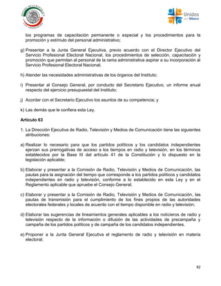 82
los programas de capacitación permanente o especial y los procedimientos para la
promoción y estímulo del personal administrativo;
g) Presentar a la Junta General Ejecutiva, previo acuerdo con el Director Ejecutivo del
Servicio Profesional Electoral Nacional, los procedimientos de selección, capacitación y
promoción que permitan al personal de la rama administrativa aspirar a su incorporación al
Servicio Profesional Electoral Nacional;
h) Atender las necesidades administrativas de los órganos del Instituto;
i) Presentar al Consejo General, por conducto del Secretario Ejecutivo, un informe anual
respecto del ejercicio presupuestal del Instituto;
j) Acordar con el Secretario Ejecutivo los asuntos de su competencia; y
k) Las demás que le confiera esta Ley.
Artículo 63
1. La Dirección Ejecutiva de Radio, Televisión y Medios de Comunicación tiene las siguientes
atribuciones:
a) Realizar lo necesario para que los partidos políticos y los candidatos independientes
ejerzan sus prerrogativas de acceso a los tiempos en radio y televisión, en los términos
establecidos por la Base III del artículo 41 de la Constitución y lo dispuesto en la
legislación aplicable;
b) Elaborar y presentar a la Comisión de Radio, Televisión y Medios de Comunicación, las
pautas para la asignación del tiempo que corresponde a los partidos políticos y candidatos
independientes en radio y televisión, conforme a lo establecido en esta Ley y en el
Reglamento aplicable que apruebe el Consejo General;
c) Elaborar y presentar a la Comisión de Radio, Televisión y Medios de Comunicación, las
pautas de transmisión para el cumplimiento de los fines propios de las autoridades
electorales federales y locales de acuerdo con el tiempo disponible en radio y televisión;
d) Elaborar las sugerencias de lineamientos generales aplicables a los noticieros de radio y
televisión respecto de la información o difusión de las actividades de precampaña y
campaña de los partidos políticos y de campaña de los candidatos independientes.
e) Proponer a la Junta General Ejecutiva el reglamento de radio y televisión en materia
electoral;
 