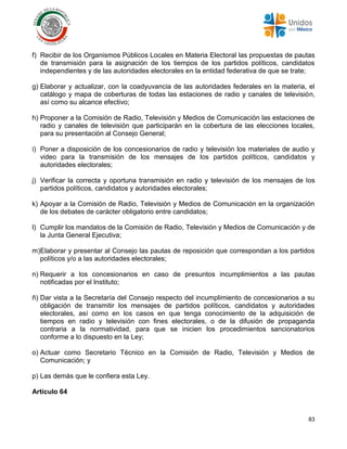 83
f) Recibir de los Organismos Públicos Locales en Materia Electoral las propuestas de pautas
de transmisión para la asignación de los tiempos de los partidos políticos, candidatos
independientes y de las autoridades electorales en la entidad federativa de que se trate;
g) Elaborar y actualizar, con la coadyuvancia de las autoridades federales en la materia, el
catálogo y mapa de coberturas de todas las estaciones de radio y canales de televisión,
así como su alcance efectivo;
h) Proponer a la Comisión de Radio, Televisión y Medios de Comunicación las estaciones de
radio y canales de televisión que participarán en la cobertura de las elecciones locales,
para su presentación al Consejo General;
i) Poner a disposición de los concesionarios de radio y televisión los materiales de audio y
video para la transmisión de los mensajes de los partidos políticos, candidatos y
autoridades electorales;
j) Verificar la correcta y oportuna transmisión en radio y televisión de los mensajes de los
partidos políticos, candidatos y autoridades electorales;
k) Apoyar a la Comisión de Radio, Televisión y Medios de Comunicación en la organización
de los debates de carácter obligatorio entre candidatos;
l) Cumplir los mandatos de la Comisión de Radio, Televisión y Medios de Comunicación y de
la Junta General Ejecutiva;
m)Elaborar y presentar al Consejo las pautas de reposición que correspondan a los partidos
políticos y/o a las autoridades electorales;
n) Requerir a los concesionarios en caso de presuntos incumplimientos a las pautas
notificadas por el Instituto;
ñ) Dar vista a la Secretaría del Consejo respecto del incumplimiento de concesionarios a su
obligación de transmitir los mensajes de partidos políticos, candidatos y autoridades
electorales, así como en los casos en que tenga conocimiento de la adquisición de
tiempos en radio y televisión con fines electorales, o de la difusión de propaganda
contraria a la normatividad, para que se inicien los procedimientos sancionatorios
conforme a lo dispuesto en la Ley;
o) Actuar como Secretario Técnico en la Comisión de Radio, Televisión y Medios de
Comunicación; y
p) Las demás que le confiera esta Ley.
Artículo 64
 