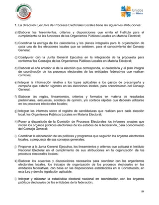 84
1. La Dirección Ejecutiva de Procesos Electorales Locales tiene las siguientes atribuciones:
a) Elaborar los lineamientos, criterios y disposiciones que emita el Instituto para el
cumplimiento de las funciones de los Organismos Públicos Locales en Materia Electoral;
b) Coordinar la entrega de los calendarios y los planes integrales para la organización de
cada una de las elecciones locales que se celebren, para el conocimiento del Consejo
General;
c) Coadyuvar con la Junta General Ejecutiva en la integración de la propuesta para
conformar los Consejos de los Organismos Públicos Locales en Materia Electoral;
d) Elaborar el año anterior al de la elección que corresponda, el calendario y el plan integral
de coordinación de los procesos electorales de las entidades federativas que realicen
comicios;
e) Integrar la información relativa a los topes aplicables a los gastos de precampaña y
campaña que estarán vigentes en las elecciones locales, para conocimiento del Consejo
General;
f) Elaborar las reglas, lineamientos, criterios y formatos en materia de resultados
preliminares, encuestas, sondeos de opinión, y/o conteos rápidos que deberán utilizarse
en los procesos electorales locales;
g) Integrar los informes sobre el registro de candidaturas que realicen para cada elección
local, los Organismos Públicos Locales en Materia Electoral;
h) Poner a disposición de la Comisión de Procesos Electorales los informes anuales que
rindan los órganos públicos electorales de los estados de la federación, para conocimiento
del Consejo General;
i) Coordinar la elaboración de las políticas y programas que seguirán los órganos electorales
locales, a propuesta de sus consejos generales;
j) Proponer a la Junta General Ejecutiva, los lineamientos y criterios que aplicará el Instituto
Nacional Electoral en el cumplimiento de sus atribuciones en la organización de los
procesos electorales locales;
k) Elaborar los acuerdos y disposiciones necesarios para coordinar con los organismos
electorales locales, los trabajos de organización de los procesos electorales en las
entidades federativas, con base en las disposiciones establecidas en la Constitución, en
esta Ley y demás legislación aplicable;
l) Integrar y elaborar la estadística electoral nacional en coordinación con los órganos
públicos electorales de las entidades de la federación;
 