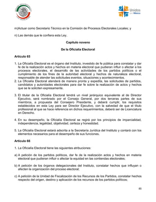 85
m)Actuar como Secretario Técnico en la Comisión de Procesos Electorales Locales; y
n) Las demás que le confiera esta Ley.
Capítulo noveno
De la Oficialía Electoral
Artículo 65
1. La Oficialía Electoral es el órgano del Instituto, investido de fe pública para constatar y dar
fe de la realización actos y hechos en materia electoral que pudieran influir o afectar a los
procesos electorales, el desarrollo de las actividades de los partidos políticos o el
cumplimiento de los fines de la autoridad electoral y hechos de naturaleza electoral,
responsable de atender las solicitudes eventos, situaciones y acontecimientos.
2. La Oficialía Electoral atenderá de manera pronta y expedita, las solicitudes de partidos,
candidatos y autoridades electorales para dar fe sobre la realización de actos y hechos
que se le soliciten expresamente.
3. El titular de la Oficialía Electoral tendrá un nivel jerárquico equivalente al de Director
Ejecutivo, será nombrado por el Consejo General, por dos terceras partes de sus
miembros, a propuesta del Consejero Presidente, y deberá cumplir, los requisitos
establecidos en esta Ley para ser Director Ejecutivo, con la salvedad de que el título
profesional al que se hace referencia en dichos requerimientos, deberá ser de Licenciatura
en Derecho.
4. En su desempeño, la Oficialía Electoral se regirá por los principios de imparcialidad,
independencia, legalidad, objetividad, certeza y honestidad.
5. La Oficialía Electoral estará adscrita a la Secretaría Jurídica del Instituto y contará con los
elementos necesarios para el desempeño de sus funciones.
Artículo 66
1. La Oficialía Electoral tiene las siguientes atribuciones:
a) A petición de los partidos políticos, dar fe de la realización actos y hechos en materia
electoral que pudieran influir o afectar la equidad en las contiendas electorales;
b) A petición de los órganos delegacionales del Instituto, constatar hechos que influyan o
afecten la organización del proceso electoral;
c) A petición de la Unidad de Fiscalización de los Recursos de los Partidos, constatar hechos
respecto del origen, destino y aplicación de los recursos de los partidos políticos;
 