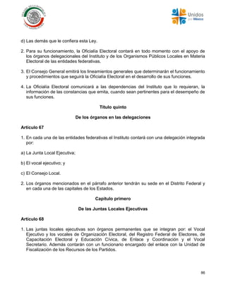 86
d) Las demás que le confiera esta Ley.
2. Para su funcionamiento, la Oficialía Electoral contará en todo momento con el apoyo de
los órganos delegacionales del Instituto y de los Organismos Públicos Locales en Materia
Electoral de las entidades federativas.
3. El Consejo General emitirá los lineamientos generales que determinarán el funcionamiento
y procedimientos que seguirá la Oficialía Electoral en el desarrollo de sus funciones.
4. La Oficialía Electoral comunicará a las dependencias del Instituto que lo requieran, la
información de las constancias que emita, cuando sean pertinentes para el desempeño de
sus funciones.
Título quinto
De los órganos en las delegaciones
Artículo 67
1. En cada una de las entidades federativas el Instituto contará con una delegación integrada
por:
a) La Junta Local Ejecutiva;
b) El vocal ejecutivo; y
c) El Consejo Local.
2. Los órganos mencionados en el párrafo anterior tendrán su sede en el Distrito Federal y
en cada una de las capitales de los Estados.
Capítulo primero
De las Juntas Locales Ejecutivas
Artículo 68
1. Las juntas locales ejecutivas son órganos permanentes que se integran por: el Vocal
Ejecutivo y los vocales de Organización Electoral, del Registro Federal de Electores, de
Capacitación Electoral y Educación Cívica, de Enlace y Coordinación y el Vocal
Secretario. Además contarán con un funcionario encargado del enlace con la Unidad de
Fiscalización de los Recursos de los Partidos.
 