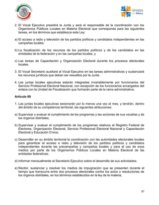 87
2. El Vocal Ejecutivo presidirá la Junta y será el responsable de la coordinación con los
Organismos Públicos Locales en Materia Electoral que corresponda para las siguientes
tareas, en los términos que establezca esta Ley:
a) El acceso a radio y televisión de los partidos políticos y candidatos independientes en las
campañas locales;
b) La fiscalización de los recursos de los partidos políticos y de los candidatos en las
entidades de la federación y en las campañas locales; y
c) Las tareas de Capacitación y Organización Electoral durante los procesos electorales
locales.
3. El Vocal Secretario auxiliará al Vocal Ejecutivo en las tareas administrativas y sustanciará
los recursos jurídicos que deban ser resueltos por la Junta.
4. Las juntas locales ejecutivas estarán integradas invariablemente por funcionarios del
Servicio Profesional Electoral Nacional, con excepción de los funcionarios encargados del
enlace con la Unidad de Fiscalización que formarán parte de la rama administrativa.
Artículo 69
1. Las juntas locales ejecutivas sesionarán por lo menos una vez al mes, y tendrán, dentro
del ámbito de su competencia territorial, las siguientes atribuciones:
a) Supervisar y evaluar el cumplimiento de los programas y las acciones de sus vocalías y de
los órganos distritales;
b) Supervisar y evaluar el cumplimiento de los programas relativos al Registro Federal de
Electores, Organización Electoral, Servicio Profesional Electoral Nacional y Capacitación
Electoral y Educación Cívica;
c) Desarrollar en su ámbito territorial la coordinación con las autoridades electorales locales
para garantizar el acceso a radio y televisión de los partidos políticos y candidatos
independientes durante las precampañas y campañas locales y para el uso de esos
medios por parte de los Organismos Públicos Locales en Materia Electoral de las
entidades federativas;
d) Informar mensualmente al Secretario Ejecutivo sobre el desarrollo de sus actividades;
e) Recibir, sustanciar y resolver los medios de impugnación que se presenten durante el
tiempo que transcurra entre dos procesos electorales contra los actos o resoluciones de
los órganos distritales, en los términos establecidos en la ley de la materia;
 