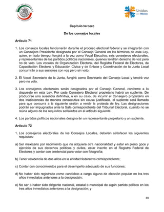 89
Capítulo tercero
De los consejos locales
Artículo 71
1. Los consejos locales funcionarán durante el proceso electoral federal y se integrarán con
un Consejero Presidente designado por el Consejo General en los términos de esta Ley,
quien, en todo tiempo, fungirá a la vez como Vocal Ejecutivo; seis consejeros electorales,
y representantes de los partidos políticos nacionales, quienes tendrán derecho de voz pero
no de voto. Los vocales de Organización Electoral, del Registro Federal de Electores, de
Capacitación Electoral y Educación Cívica y de Enlace y Coordinación de la Junta Local
concurrirán a sus sesiones con voz pero sin voto.
2. El Vocal Secretario de la Junta, fungirá como Secretario del Consejo Local y tendrá voz
pero no voto.
3. Los consejeros electorales serán designados por el Consejo General, conforme a lo
dispuesto en esta Ley. Por cada Consejero Electoral propietario habrá un suplente. De
producirse una ausencia definitiva, o en su caso, de incurrir el Consejero propietario en
dos inasistencias de manera consecutiva sin causa justificada, el suplente será llamado
para que concurra a la siguiente sesión a rendir la protesta de ley. Las designaciones
podrán ser impugnadas ante la Sala correspondiente del Tribunal Electoral, cuando no se
reúna alguno de los requisitos señalados en el artículo siguiente.
4. Los partidos políticos nacionales designarán un representante propietario y un suplente.
Artículo 72
1. Los consejeros electorales de los Consejos Locales, deberán satisfacer los siguientes
requisitos:
a) Ser mexicano por nacimiento que no adquiera otra nacionalidad y estar en pleno goce y
ejercicio de sus derechos políticos y civiles, estar inscrito en el Registro Federal de
Electores y contar con credencial para votar con fotografía;
b) Tener residencia de dos años en la entidad federativa correspondiente;
c) Contar con conocimientos para el desempeño adecuado de sus funciones;
d) No haber sido registrado como candidato a cargo alguno de elección popular en los tres
años inmediatos anteriores a la designación;
e) No ser o haber sido dirigente nacional, estatal o municipal de algún partido político en los
tres años inmediatos anteriores a la designación; y
 