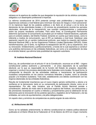9
retrasos en la apertura de casillas los que desgastan la reputación de los árbitros comiciales,
obligados a un desempeño profesional e imparcial.
La reforma constitucional de 2014 pretende corregir esta problemática y recuperar las
experiencias exitosas a nivel federal para minimizar dos tipos de riesgos a nivel subnacional:
(1) la injerencia ilegal de los poderes públicos o de facto en el actuar y en la toma de
decisiones de las autoridades locales; y (2) errores de procedimiento durante los períodos
electorales, derivados de la inexperiencia, que susciten cuestionamientos y suspicacias
sobre los propios resultados comiciales. Para estos fines, el Constituyente Permanente
determinó aprovechar el conocimiento acumulado por el Instituto Federal Electoral y aplicarlo
para el contexto estatal y del Distrito Federal, tomando en cuenta que había tareas, como lo
referente a medios de comunicación, que el IFE ya realizaba a nivel local. Satisfacer esta
aspiración requirió de un cambio institucional profundo, que implicó la creación del Instituto
Nacional Electoral (INE) y de los Organismos Públicos Locales Electorales (OPLES). Estas
transformaciones, por lo tanto, no significan la desaparición del IFE y de su experiencia, sino
su renovación, fortalecimiento y perfeccionamiento, a través de lo cual aspiramos a construir
una auténtica democracia en las entidades federativas, así como a la consolidación de ésta
en el ámbito federal, que elimine toda posibilidad de regresión autoritaria.
III. Instituto Nacional Electoral
Esta Ley, de conformidad con el artículo 41 de la Constitución, reconoce en el INE – órgano
constitucional público autónomo y permanente – al único depositario de la autoridad
electoral, por lo que es responsable de la función del Estado de preparar, desarrollar,
organizar y conducir los procesos electorales tanto federales como locales. De igual forma, le
corresponde la dirección de las actividades relativas a mecanismos de participación
ciudadana comprendidos en los marcos normativos federales y locales, como la consulta
popular y la iniciativa ciudadana. Todo esto, estableciendo una debida coordinación con los
órganos electorales de las entidades federativas.
Resulta de fundamental importancia que el nuevo órgano genere certidumbre y abone a la
confianza en la democracia, tanto en su componente de participación directa, como en el
representativo. Por ello, esta iniciativa, que el Partido Acción Nacional somete a
consideración, delimita de modo claro la estructura orgánica del Instituto, sus atribuciones y
las previsiones necesarias en cuanto a métodos y procedimientos para la celebración de las
elecciones para la renovación de los poderes ejecutivo y legislativo de la Federación y de las
entidades, así como de ayuntamientos y de jefes delegacionales.
Un reparto claro y armónico de competencias es piedra angular de esta reforma.
a) Atribuciones del INE
Como se ha señalado anteriormente, la reforma constitucional en materia político-electoral
publicada en el Diario Oficial de la Federación el 10 de febrero de 2014 en ningún momento
 