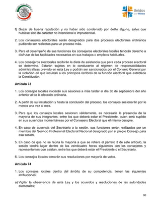 90
f) Gozar de buena reputación y no haber sido condenado por delito alguno, salvo que
hubiese sido de carácter no intencional o imprudencial.
2. Los consejeros electorales serán designados para dos procesos electorales ordinarios
pudiendo ser reelectos para un proceso más.
3. Para el desempeño de sus funciones los consejeros electorales locales tendrán derecho a
disfrutar de las facilidades necesarias en sus trabajos o empleos habituales.
4. Los consejeros electorales recibirán la dieta de asistencia que para cada proceso electoral
se determine. Estarán sujetos en lo conducente al régimen de responsabilidades
administrativas previsto en esta Ley y podrán ser sancionados por el Consejo General por
la violación en que incurran a los principios rectores de la función electoral que establece
la Constitución.
Artículo 73
1. Los consejos locales iniciarán sus sesiones a más tardar el día 30 de septiembre del año
anterior al de la elección ordinaria.
2. A partir de su instalación y hasta la conclusión del proceso, los consejos sesionarán por lo
menos una vez al mes.
3. Para que los consejos locales sesionen válidamente, es necesaria la presencia de la
mayoría de sus integrantes, entre los que deberá estar el Presidente, quien será suplido
en sus ausencias momentáneas por el Consejero Electoral que él mismo designe.
4. En caso de ausencia del Secretario a la sesión, sus funciones serán realizadas por un
miembro del Servicio Profesional Electoral Nacional designado por el propio Consejo para
esa sesión.
5. En caso de que no se reúna la mayoría a que se refiere el párrafo 3 de este artículo, la
sesión tendrá lugar dentro de las veinticuatro horas siguientes con los consejeros y
representantes que asistan, entre los que deberá estar el Presidente o el Secretario.
6. Los consejos locales tomarán sus resoluciones por mayoría de votos.
Artículo 74
1. Los consejos locales dentro del ámbito de su competencia, tienen las siguientes
atribuciones:
a) Vigilar la observancia de esta Ley y los acuerdos y resoluciones de las autoridades
electorales;
 