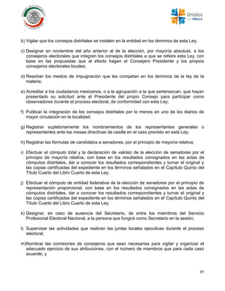 91
b) Vigilar que los consejos distritales se instalen en la entidad en los términos de esta Ley;
c) Designar en noviembre del año anterior al de la elección, por mayoría absoluta, a los
consejeros electorales que integren los consejos distritales a que se refiere esta Ley, con
base en las propuestas que al efecto hagan el Consejero Presidente y los propios
consejeros electorales locales;
d) Resolver los medios de impugnación que les competan en los términos de la ley de la
materia;
e) Acreditar a los ciudadanos mexicanos, o a la agrupación a la que pertenezcan, que hayan
presentado su solicitud ante el Presidente del propio Consejo para participar como
observadores durante el proceso electoral, de conformidad con esta Ley;
f) Publicar la integración de los consejos distritales por lo menos en uno de los diarios de
mayor circulación en la localidad;
g) Registrar supletoriamente los nombramientos de los representantes generales o
representantes ante las mesas directivas de casilla en el caso previsto en esta Ley;
h) Registrar las fórmulas de candidatos a senadores, por el principio de mayoría relativa;
i) Efectuar el cómputo total y la declaración de validez de la elección de senadores por el
principio de mayoría relativa, con base en los resultados consignados en las actas de
cómputos distritales, dar a conocer los resultados correspondientes y turnar el original y
las copias certificadas del expediente en los términos señalados en el Capítulo Quinto del
Título Cuarto del Libro Cuarto de esta Ley;
j) Efectuar el cómputo de entidad federativa de la elección de senadores por el principio de
representación proporcional, con base en los resultados consignados en las actas de
cómputos distritales, dar a conocer los resultados correspondientes y turnar el original y
las copias certificadas del expediente en los términos señalados en el Capítulo Quinto del
Título Cuarto del Libro Cuarto de esta Ley;
k) Designar, en caso de ausencia del Secretario, de entre los miembros del Servicio
Profesional Electoral Nacional, a la persona que fungirá como Secretario en la sesión;
l) Supervisar las actividades que realicen las juntas locales ejecutivas durante el proceso
electoral;
m)Nombrar las comisiones de consejeros que sean necesarias para vigilar y organizar el
adecuado ejercicio de sus atribuciones, con el número de miembros que para cada caso
acuerde; y
 