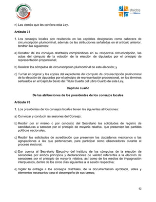 92
n) Las demás que les confiera esta Ley.
Artículo 75
1. Los consejos locales con residencia en las capitales designadas como cabecera de
circunscripción plurinominal, además de las atribuciones señaladas en el artículo anterior,
tendrán las siguientes:
a) Recabar de los consejos distritales comprendidos en su respectiva circunscripción, las
actas del cómputo de la votación de la elección de diputados por el principio de
representación proporcional;
b) Realizar los cómputos de circunscripción plurinominal de esta elección; y
c) Turnar el original y las copias del expediente del cómputo de circunscripción plurinominal
de la elección de diputados por el principio de representación proporcional, en los términos
señalados en el Capítulo Sexto del Título Cuarto del Libro Cuarto de esta Ley.
Capítulo cuarto
De las atribuciones de los presidentes de los consejos locales
Artículo 76
1. Los presidentes de los consejos locales tienen las siguientes atribuciones:
a) Convocar y conducir las sesiones del Consejo;
b) Recibir por sí mismo o por conducto del Secretario las solicitudes de registro de
candidaturas a senador por el principio de mayoría relativa, que presenten los partidos
políticos nacionales;
c) Recibir las solicitudes de acreditación que presenten los ciudadanos mexicanos o las
agrupaciones a las que pertenezcan, para participar como observadores durante el
proceso electoral;
d) Dar cuenta al Secretario Ejecutivo del Instituto de los cómputos de la elección de
senadores por ambos principios y declaraciones de validez referentes a la elección de
senadores por el principio de mayoría relativa, así como de los medios de impugnación
interpuestos, dentro de los cinco días siguientes a la sesión respectiva;
e) Vigilar la entrega a los consejos distritales, de la documentación aprobada, útiles y
elementos necesarios para el desempeño de sus tareas;
 