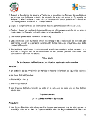 93
f) Expedir la Constancia de Mayoría y Validez de la elección a las fórmulas de candidatos a
senadores que hubiesen obtenido la mayoría de votos así como la Constancia de
Asignación a la fórmula de primera minoría conforme al cómputo y declaración de validez
del Consejo Local, e informar al Consejo General;
g) Vigilar el cumplimiento de las resoluciones dictadas por el respectivo Consejo Local;
h) Recibir y turnar los medios de impugnación que se interpongan en contra de los actos o
resoluciones del Consejo, en los términos de la ley aplicable; e
i) Las demás que les sean conferidas por esta Ley.
2. Los presidentes serán auxiliados en sus funciones por los secretarios de los consejos. Los
secretarios tendrán a su cargo la sustanciación de los medios de impugnación que deba
resolver el Consejo.
3. El Presidente del Consejo Local convocará a sesiones cuando lo estime necesario o lo
soliciten la mayoría de los representantes de los partidos políticos nacionales. Las
convocatorias se harán por escrito.
Título sexto
De los órganos del Instituto en los distritos electorales uninominales
Artículo 77
1. En cada uno de los 300 distritos electorales el Instituto contará con los siguientes órganos:
a) La Junta Distrital Ejecutiva;
b) El Vocal Ejecutivo; y
c) El Consejo Distrital.
2. Los órganos distritales tendrán su sede en la cabecera de cada uno de los distritos
electorales.
Capítulo primero
De las Juntas Distritales ejecutivas
Artículo 78
1. Las Juntas Distritales ejecutivas son los órganos permanentes que se integran por: el
Vocal Ejecutivo, los vocales de Organización Electoral, del Registro Federal de Electores,
 