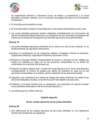 94
de Capacitación Electoral y Educación Cívica, de Enlace y Coordinación y un Vocal
Secretario. Contarán, además, con un funcionario encargado del enlace con la Unidad de
Fiscalización.
2. El Vocal Ejecutivo presidirá la Junta.
3. El Vocal Secretario auxiliará al Vocal Ejecutivo en las tareas administrativas de la Junta.
4. Las juntas distritales ejecutivas estarán integradas invariablemente por funcionarios del
Servicio Profesional Electoral Nacional, con excepción de los funcionarios encargados del
enlace con la Unidad de Fiscalización que formarán parte de la rama administrativa.
Artículo 79
1. Las juntas distritales ejecutivas sesionarán por lo menos una vez al mes y tendrán, en su
ámbito territorial, las siguientes atribuciones:
a) Evaluar el cumplimiento de los programas relativos al Registro Federal de Electores,
Organización Electoral, Capacitación Electoral y Educación Cívica;
b) Proponer al Consejo Distrital correspondiente el número y ubicación de las casillas que
habrán de instalarse en cada una de las secciones comprendidas en su distrito de
conformidad con el artículo 245 de esta Ley;
c) Proponer al órgano público local, a través del Vocal Ejecutivo de la Junta Local Ejecutiva
correspondiente, el número de casillas que habrán de instalarse en cada una de las
secciones comprendidas en su distrito, para la realización de las elecciones locales.
d) Capacitar a los ciudadanos que habrán de integrar las mesas directivas de casilla en las
elecciones federales y locales, en los términos del Título Séptimo de este Libro;
e) Presentar al Consejo Distrital para su aprobación, las propuestas de quienes fungirán
como asistentes electorales el día de la jornada electoral; y
f) Las demás que les confiera esta Ley.
Capítulo segundo
De los vocales ejecutivos de las juntas distritales
Artículo 80
1. Son atribuciones de los vocales ejecutivos de las juntas distritales, en sus respectivos
ámbitos de competencia, las siguientes:
 