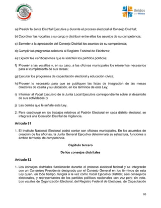 95
a) Presidir la Junta Distrital Ejecutiva y durante el proceso electoral el Consejo Distrital;
b) Coordinar las vocalías a su cargo y distribuir entre ellas los asuntos de su competencia;
c) Someter a la aprobación del Consejo Distrital los asuntos de su competencia;
d) Cumplir los programas relativos al Registro Federal de Electores;
e) Expedir las certificaciones que le soliciten los partidos políticos;
f) Proveer a las vocalías y, en su caso, a las oficinas municipales los elementos necesarios
para el cumplimiento de sus tareas;
g) Ejecutar los programas de capacitación electoral y educación cívica;
h) Proveer lo necesario para que se publiquen las listas de integración de las mesas
directivas de casilla y su ubicación, en los términos de esta Ley;
i) Informar al Vocal Ejecutivo de la Junta Local Ejecutiva correspondiente sobre el desarrollo
de sus actividades; y
j) Las demás que le señale esta Ley.
2. Para coadyuvar en los trabajos relativos al Padrón Electoral en cada distrito electoral, se
integrará una Comisión Distrital de Vigilancia.
Artículo 81
1. El Instituto Nacional Electoral podrá contar con oficinas municipales. En los acuerdos de
creación de las oficinas, la Junta General Ejecutiva determinará su estructura, funciones y
ámbito territorial de competencia.
Capítulo tercero
De los consejos distritales
Artículo 82
1. Los consejos distritales funcionarán durante el proceso electoral federal y se integrarán
con un Consejero Presidente designado por el Consejo General en los términos de esta
Ley quien, en todo tiempo, fungirá a la vez como Vocal Ejecutivo Distrital; seis consejeros
electorales, y representantes de los partidos políticos nacionales con voz pero sin voto.
Los vocales de Organización Electoral, del Registro Federal de Electores, de Capacitación
 