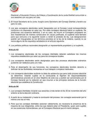 96
Electoral y Educación Cívica y de Enlace y Coordinación de la Junta Distrital concurrirán a
sus sesiones con voz pero sin voto.
2. El Vocal Secretario de la Junta, fungirá como Secretario del Consejo Distrital y tendrá voz
pero no voto.
3. Los seis consejeros electorales serán designados por el Consejo Local correspondiente
conforme a lo dispuesto en esta Ley. Por cada consejero electoral habrá un suplente. De
producirse una ausencia definitiva, o en su caso, de incurrir el Consejero propietario en
dos inasistencias de manera consecutiva sin causa justificada, el suplente será llamado
para que concurra a la siguiente sesión a rendir la protesta de ley. Las designaciones
podrán ser impugnadas en los términos previstos en la ley de la materia, cuando no se
reúna alguno de los requisitos señalados en el artículo siguiente.
4. Los partidos políticos nacionales designarán un representante propietario y un suplente.
Artículo 83
1. Los consejeros electorales de los consejos distritales deberán satisfacer los mismos
requisitos establecidos por esta Ley para los consejeros locales.
2. Los consejeros electorales serán designados para dos procesos electorales ordinarios
pudiendo ser reelectos para uno más.
3. Para el desempeño de sus funciones, los consejeros electorales tendrán derecho a
disfrutar de las facilidades necesarias en sus trabajos o empleos habituales.
4. Los consejeros electorales recibirán la dieta de asistencia que para cada proceso electoral
se determine. Estarán sujetos en lo conducente al régimen de responsabilidades
administrativas previsto en el Libro Séptimo de esta Ley y podrán ser sancionados por el
Consejo General por la violación en que incurran a los principios rectores de la función
electoral que establece la Constitución.
Artículo 84
1. Los consejos distritales iniciarán sus sesiones a más tardar el día 30 de noviembre del año
anterior al de la elección ordinaria.
2. A partir de su instalación y hasta la conclusión del proceso, los consejos sesionarán por lo
menos una vez al mes.
3. Para que los consejos distritales sesionen válidamente, es necesaria la presencia de la
mayoría de sus integrantes, entre los que deberá estar el Presidente, quien será suplido
en sus ausencias momentáneas, por el Consejero Electoral que él mismo designe.
 