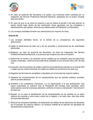97
4. En caso de ausencia del Secretario a la sesión, sus funciones serán cubiertas por un
integrante del Servicio Profesional Electoral Nacional, designado por el propio Consejo
para esa sesión.
5. En caso de que no se reúna la mayoría a que se refiere el párrafo 3 de este artículo, la
sesión tendrá lugar dentro de las veinticuatro horas siguientes con los consejeros y
representantes que asistan, entre los que deberá estar el Presidente o el Secretario.
6. Los consejos distritales tomarán sus resoluciones por mayoría de votos.
Artículo 85
1. Los consejos distritales tienen, en el ámbito de su competencia, las siguientes
atribuciones:
a) Vigilar la observancia de esta Ley y de los acuerdos y resoluciones de las autoridades
electorales;
b) Designar, en caso de ausencia del Secretario, de entre los integrantes del Servicio
Profesional Electoral Nacional, a la persona que fungirá como tal en la sesión;
c) Determinar el número y la ubicación de las casillas que se instalarán para las elecciones
locales y federales, conforme al procedimiento señalado en los artículos 245 y 247 de esta
Ley;
d) Insacular a los funcionarios de casilla conforme al procedimiento previsto en el artículo 243
y vigilar que las mesas directivas de casilla se instalen en los términos de esta Ley;
e) Registrar las fórmulas de candidatos a diputados por el principio de mayoría relativa;
f) Registrar los nombramientos de los representantes que los partidos políticos acrediten
para la jornada electoral;
g) Acreditar a los ciudadanos mexicanos, o a la organización a la que pertenezcan, que
hayan presentado su solicitud ante el Presidente del Consejo para participar como
observadores durante el proceso electoral, conforme al inciso c) del párrafo 1 del artículo 5
de esta Ley;
h) Expedir, en su caso la identificación de los representantes de los partidos en un plazo
máximo de cuarenta y ocho horas a partir de su registro, y en todo caso, diez días antes
de la jornada electoral;
i) Efectuar los cómputos distritales y la declaración de validez de las elecciones de diputados
por el principio de mayoría relativa y el cómputo distrital de la elección de diputados de
representación proporcional;
 