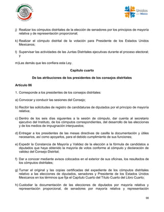 98
j) Realizar los cómputos distritales de la elección de senadores por los principios de mayoría
relativa y de representación proporcional;
k) Realizar el cómputo distrital de la votación para Presidente de los Estados Unidos
Mexicanos;
l) Supervisar las actividades de las Juntas Distritales ejecutivas durante el proceso electoral;
y
m)Las demás que les confiera esta Ley.
Capítulo cuarto
De las atribuciones de los presidentes de los consejos distritales
Artículo 86
1. Corresponde a los presidentes de los consejos distritales:
a) Convocar y conducir las sesiones del Consejo;
b) Recibir las solicitudes de registro de candidaturas de diputados por el principio de mayoría
relativa;
c) Dentro de los seis días siguientes a la sesión de cómputo, dar cuenta al secretario
ejecutivo del Instituto, de los cómputos correspondientes, del desarrollo de las elecciones
y de los medios de impugnación interpuestos;
d) Entregar a los presidentes de las mesas directivas de casilla la documentación y útiles
necesarios, así como apoyarlos, para el debido cumplimiento de sus funciones;
e) Expedir la Constancia de Mayoría y Validez de la elección a la fórmula de candidatos a
diputados que haya obtenido la mayoría de votos conforme al cómputo y declaración de
validez del Consejo Distrital;
f) Dar a conocer mediante avisos colocados en el exterior de sus oficinas, los resultados de
los cómputos distritales;
g) Turnar el original y las copias certificadas del expediente de los cómputos distritales
relativo a las elecciones de diputados, senadores y Presidente de los Estados Unidos
Mexicanos en los términos que fija el Capítulo Cuarto del Título Cuarto del Libro Cuarto;
h) Custodiar la documentación de las elecciones de diputados por mayoría relativa y
representación proporcional, de senadores por mayoría relativa y representación
 