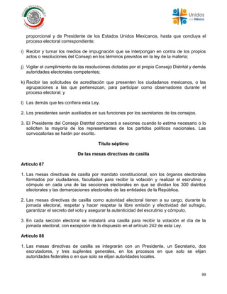 99
proporcional y de Presidente de los Estados Unidos Mexicanos, hasta que concluya el
proceso electoral correspondiente;
i) Recibir y turnar los medios de impugnación que se interpongan en contra de los propios
actos o resoluciones del Consejo en los términos previstos en la ley de la materia;
j) Vigilar el cumplimiento de las resoluciones dictadas por el propio Consejo Distrital y demás
autoridades electorales competentes;
k) Recibir las solicitudes de acreditación que presenten los ciudadanos mexicanos, o las
agrupaciones a las que pertenezcan, para participar como observadores durante el
proceso electoral; y
l) Las demás que les confiera esta Ley.
2. Los presidentes serán auxiliados en sus funciones por los secretarios de los consejos.
3. El Presidente del Consejo Distrital convocará a sesiones cuando lo estime necesario o lo
soliciten la mayoría de los representantes de los partidos políticos nacionales. Las
convocatorias se harán por escrito.
Título séptimo
De las mesas directivas de casilla
Artículo 87
1. Las mesas directivas de casilla por mandato constitucional, son los órganos electorales
formados por ciudadanos, facultados para recibir la votación y realizar el escrutinio y
cómputo en cada una de las secciones electorales en que se dividan los 300 distritos
electorales y las demarcaciones electorales de las entidades de la República.
2. Las mesas directivas de casilla como autoridad electoral tienen a su cargo, durante la
jornada electoral, respetar y hacer respetar la libre emisión y efectividad del sufragio,
garantizar el secreto del voto y asegurar la autenticidad del escrutinio y cómputo.
3. En cada sección electoral se instalará una casilla para recibir la votación el día de la
jornada electoral, con excepción de lo dispuesto en el artículo 242 de esta Ley.
Artículo 88
1. Las mesas directivas de casilla se integrarán con un Presidente, un Secretario, dos
escrutadores, y tres suplentes generales, en los procesos en que solo se elijan
autoridades federales o en que solo se elijan autoridades locales.
 