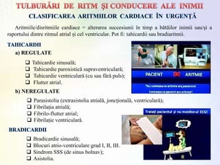 Aritmiile/disritmiile cardiace = alterarea succesiunii în timp a bătăilor inimii sau/și a
raportului dintre ritmul atrial și cel ventricular. Pot fi: tahicardii sau bradiaritmii.
 Tahicardie sinusalǎ;
 Tahicardie paroxisticǎ supraventricularǎ;
 Tahicardie ventricularǎ (cu sau fǎrǎ puls);
 Flutter atrial.
a) REGULATE
b) NEREGULATE
 Parasistolia (extrasistolia atrialǎ, joncționalǎ, ventricularǎ);
 Fibrilația atrialǎ;
 Fibrilo-flutter atrial;
 Fibrilație ventricularǎ.
 Bradicardie sinusalǎ;
 Blocuri atrio-ventriculare grad I, II, III.
 Sindrom SSS (de sinus bolnav);
 Asistolia.
 