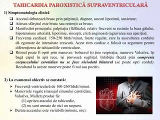  Accesul debuteazǎ brusc prin palpitații, dispnee, uneori lipotimii, anxietate;
 Adesea sfȃrșitul este brusc sau resimțit ca brusc;
 Manifestǎri principale: palpitația (fȃlfȃiala); relativ frecvent se resimte la baza gȃtului,
hipotensiune arterialǎ, lipotimie, sincopǎ, crizǎ anginoasǎ (agravarea sau apariția);
 Frecvența cardiacǎ: 150-250 bǎtǎi/minut, foarte regulat, care la auscultarea cordului
dǎ zgomote de intensitate crescutǎ. Acest ritm cardiac e folosit ca argument pentru
diferențierea de tahicardiile ventriculare.
 Ritmul poate fi oprit prin manevre: bolnavul ȋși ține respirația; manevre Valsalva, ȋși
bagǎ capul ȋn apǎ rece, ȋși provoacǎ sughițul. Inhibiția fǎcutǎ prin compresia
corpusculului carotidian nu se face niciodatǎ bilateral (se poate opri cordul).
Rezultatul la aceste manevre poate fi nul sau pozitiv.
1) Simptomatologia clinică
2) La examenul obiectiv se constatǎ:
 Frecvențǎ ventricularǎ de 160-260 bǎtǎi/minut.
 Manevrele vagale (masajul sinusului carotidian,
Valsalva, Muller) produc fie
(1) oprirea atacului de tahicardie,
(2) nu sunt urmate de nici un raspuns.
 Durata accesului este variabilǎ (minute, ore).
 