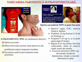 3) TRATAMENTUL TPSV are urmǎtoarele obiective:
 Oprirea accesului.
 Rǎrirea frecvenței acestuia, dacǎ oprirea nu este
posibilǎ prin mǎsuri terapeutice imediate.
 Prevenirea recidivei prin tratament cronic
antiaritmic.
Oprirea accesului de TPSV se poate face prin:
 Manevre vagale (CSC; manevra
Valsalva, Muller);
 Fosfobion 10 mg dizolvat ȋn 10 ml
ser fiziologic iv.
 Verapamil 5-10 mg iv, ce se poate
repeta dupǎ 10 minute.
 Digoxin 0,25 mg (reduce frecvența
ventricularǎ), urmat de manevre
vagale, poate opri aritmia.
 Conversia electrică ȋn TPSV este
rǎu toleratǎ, ȋnsoțitǎ de
hipotensiune, situație ce necesitǎ
ȋndrumarea la spital
 
