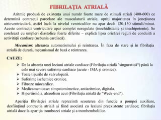 Aritmie produsă de existenţa unui număr foarte mare de stimuli atriali (400-600) ce
determină contracţii parcelare ale musculaturii atriale, opriţi majoritatea în joncţiunea
atrioventriculară, astfel încât la nivelul ventriculilor nu apar decât 120-150 stimuli/minut.
Aceste contracţii ventriculare apar complet neregulate (inechidistante şi inechipotente). Se
corelează cu umpleri diastolice foarte diferite – explică lipsa oricărei reguli de conduită a
activităţii cardiace (nebunia cardiacă).
CAUZE:
 De la absenţa unei leziuni atriale cardiace (Fibrilaţia atrială "singuratică“) până la
cele mai severe suferinţe cardiace (acute - IMA şi cronice).
 Toate tipurile de valvulopatii.
 Suferinţe ischemice cronice.
 Fibroze miocardice.
 Medicamentoase: simpatomimetice, antiaritmice, digitala.
 Hipertiroidia, alcoolism acut (Fibrilaţia atrială de "Week-end").
Apariţia fibrilaţiei atriale reprezintă scoaterea din funcţie a pompei auxiliare,
desfiinţând contractia atrială şi fiind asociată cu leziuni preexistente cardiace; fibrilaţia
atrială duce la apariţia trombozei atriale şi a trombemboliilor.
Mecanism: alterarea automatismului şi reintrarea. În faza de stare şi în fibrilaţia
atrială de durată, mecanismul de bază e reintrarea.
 