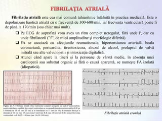 Fibrilaţia atrială este cea mai comună tahiaritmie întâlnită în practica medicală. Este o
depolarizare haotică atrială cu o frecvenţă de 300-600/min, iar frecvenţa ventriculară poate fi
de până la 170/min (sau chiar mai mult).
Fibrilaţie atrială cronică
 Pe ECG de suprafaţă vom avea un ritm complet neregulat, fără unde P, dar cu
unde fibrilatorii (ˮfˮ, de mică amplitudine şi morfologie diferită).
 FA se asociază cu afecţiunile reumatismale, hipertensiunea arterială, boala
coronariană, pericardita, tireotoxicoza, abuzul de alcool, prolapsul de valvă
mitrală sau alte valvulopatii şi intoxicaţia digitalică.
 Atunci când apare la tineri şi la persoane de vârstă medie, în absenţa unei
cardiopatii sau substrat organic şi fără o cauză aparentă, se numeşte FA izolată
(idiopatică).
 