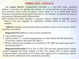 La examen obiectiv: neregularitatea intensităţii şi a intervalului dintre zgomotele
cardiace la frecvenţe care spontan sunt crescute. Se constată deficitul de puls, deoarece în
urma diastolelor foarte scurte, fie ejecţia e foarte redusă, fie nu se închid deloc valvele
semilunare; deşi deficitul de puls poate fi prezent şi în alte tulburări ( extrasistole frecvente), el
este asociat cu fibrilaţia atrială şi flutterul atrial.
 Se constată ritm cardiac neregulat, cu zgomote cardiace variabile ca intensitate, de la o
bătaie la alta, puls neregulat, de amplitudine variabilă, deficit de puls, TA sistolică
variabila.
Subiectiv: palpitaţii, poate precipita dureri precordiale, astenie, mai rar sincope, embolii
periferice sau centrale.
Diagnosticul ECG al FA se va face pe baza următoarelor:
 Lipsa undelor atriale P;
 Apariţia undelor "f“ - oscilaţii neregulate mici, cu o frecvenţă de 400-600 bătăi/minut,
cel mai bine vizibile în derivaţiile DII, DIII, V1.
 Ritmul ventricular este neregulat, nu se modifică la CSC, QRS sunt subţiri (largi doar în
prezenţa aberanţei V).
Diagnosticul diferenţial al FA se face cu: ESA, ESV frecvente, flutterul atrial cu blocaj
variabil (răspunde prin rărirea ritmului la CSC), TSV haotică, TSV cu blocaj variabil.
Evaluarea iniţială a pacientului cu FA exclude cauze organice de FA: tireotoxicoza, stenoza
mitrală, trombo-embolismul, boala coronariană, pericardita.
 